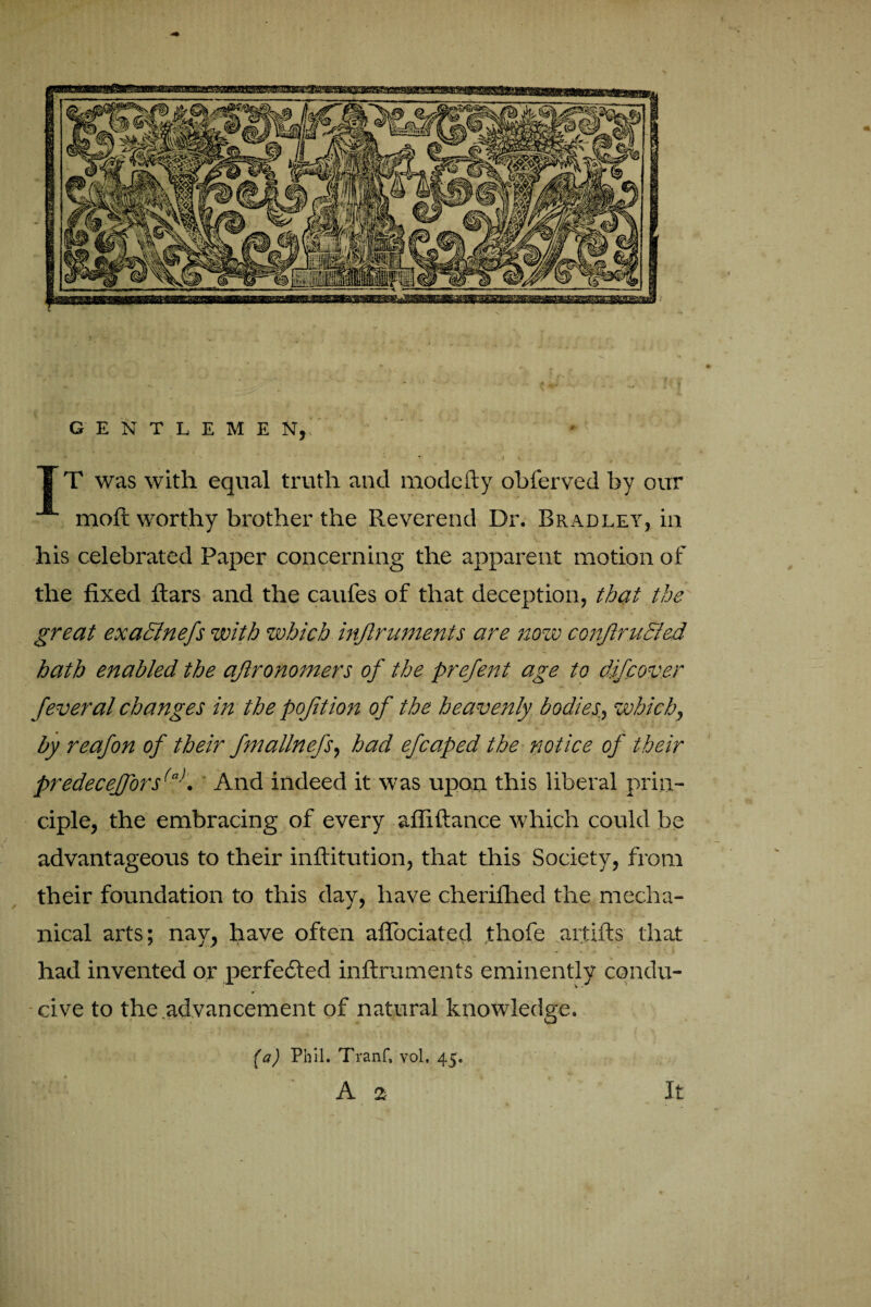 GENTLEME X, It was with equal truth and modcfty obferved by our moft worthy brother the Reverend Dr. Bradley, in his celebrated Paper concerning the apparent motion of the fixed ftars and the caufes of that deception, that the great exadlnefs with which injlruments are now conjlrufrted hath enabled the aftronomers of the prefent age to difpover feveral changes in the pojition of the heavenly bodies., which, by reafon of their fmallnefs, had efcaped the notice of their predeceffors(a). And indeed it was upon this liberal prin¬ ciple, the embracing of every affiftance which could be advantageous to their inftitution, that this Society, from their foundation to this day, have cheriflied the mecha¬ nical arts; nay, have often aflociated thofe aitifts that had invented or perfected inftruments eminently condu¬ cive to the advancement of natural knowledge. (a) Phil. Tranf, vol, 45. A 2 It