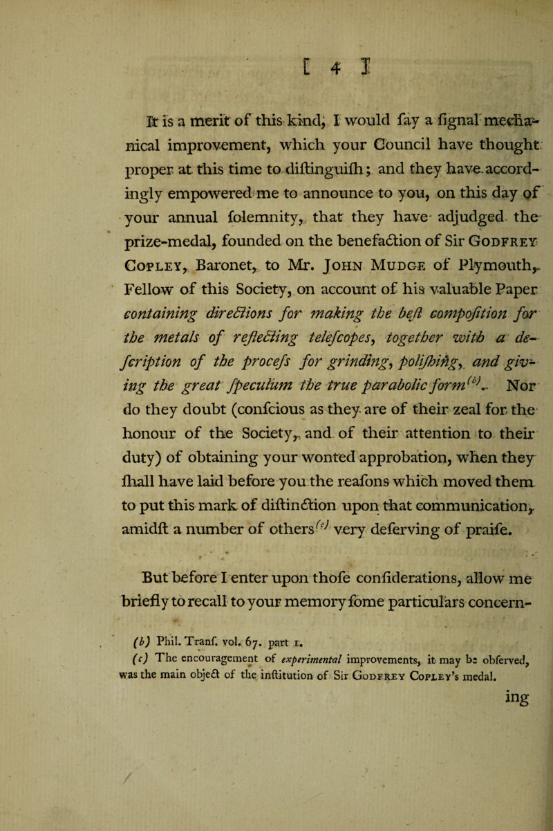 v- • • • ■ • x It is a merit of this kind, I would fay a fignal meclia- nical improvement, which your Council have thought proper at this time to, diftinguifh; and they have, accord¬ ingly empowered me to announce to you, on this day of your annual folemnity, that they have adjudged the- prize-medal, founded on the benefaction of Sir Godfrey Copley, Baronet,, to Mr. John Mudge of Plymouth,. Fellow of this Society, on account of his valuable Paper containing directions for making the be(l compofition far J 0 the metals of reflecting telefcopes, together with a de¬ fer iption of the procefs for grinding, polijhing, and giv¬ ing the great fpecuium the true parabolic form(b>.. Nor do they doubt (confcious as they are of their zeal for the honour of the Society,, and of their attention to then- duty) of obtaining your wonted approbation, when they fhall have laid before you the reafons which moved them to put this mark of diftinCtion upon that communication, arnidft a number of others(c> very deferving of praife. But before I enter upon thofe conliderations, allow me briefly to recall to your memory fome particulars concern- (b) Phil. Tranf. vol. 67. part 1;. (c) The encouragement of experimental improvements, it may be obferved, was the main obje& of the inftitution of Sir Godfrey Copley’s medal. / ?