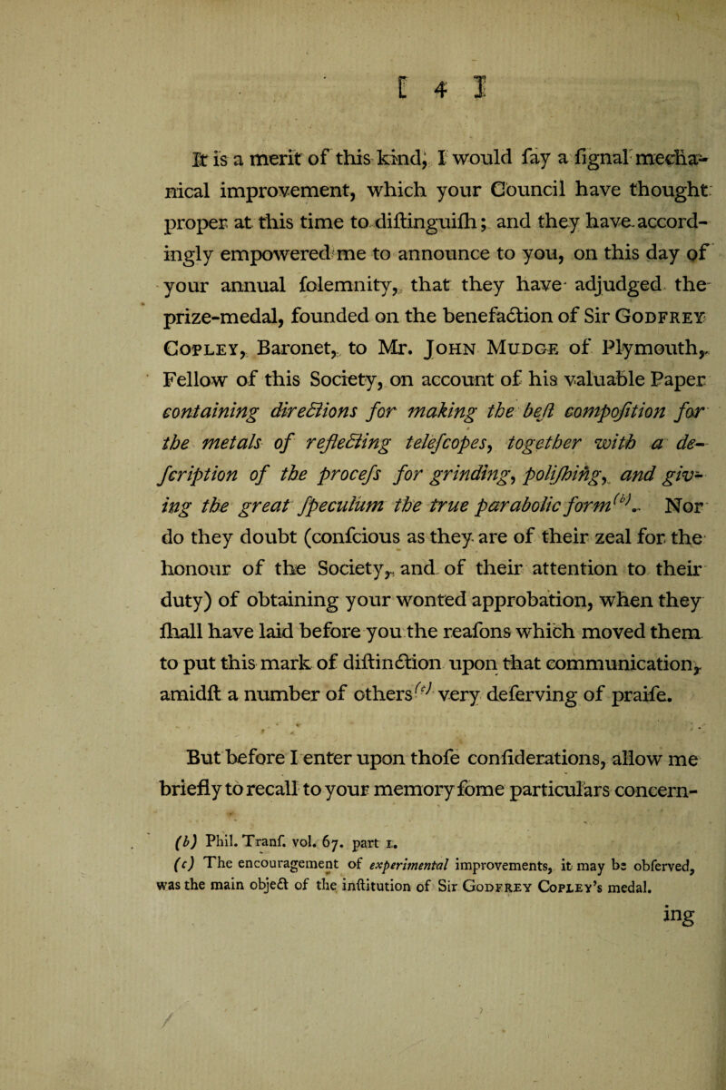 v- • • • ■ • x It is a merit of this kind, I would fay a fignal meclia- nical improvement, which your Council have thought proper at this time to, diftinguifh; and they have, accord¬ ingly empowered me to announce to you, on this day of your annual folemnity, that they have adjudged the- prize-medal, founded on the benefaction of Sir Godfrey Copley, Baronet,, to Mr. John Mudge of Plymouth,. Fellow of this Society, on account of his valuable Paper containing directions for making the be(l compofition far J 0 the metals of reflecting telefcopes, together with a de¬ fer iption of the procefs for grinding, polijhing, and giv¬ ing the great fpecuium the true parabolic form(b>.. Nor do they doubt (confcious as they are of their zeal for the honour of the Society,, and of their attention to then- duty) of obtaining your wonted approbation, when they fhall have laid before you the reafons which moved them to put this mark of diftinCtion upon that communication, arnidft a number of others(c> very deferving of praife. But before I enter upon thofe conliderations, allow me briefly to recall to your memory fome particulars concern- (b) Phil. Tranf. vol. 67. part 1;. (c) The encouragement of experimental improvements, it may be obferved, was the main obje& of the inftitution of Sir Godfrey Copley’s medal. / ?