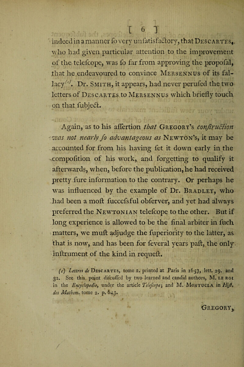 ..[6 T f ■ indeed in a manner fo very unfatisfaclory, that Descartes,. who had given particular attention to the improvement of the telefcope, was fo far from approving the propofal, that he endeavoured to convince Mersennus of its fal¬ lacy^. Dr. Smith, it appears, had never perufed the two letters of Descartes to Mersennus which briefly touch on that fubjefl. Again, as to his aflertion that Gregory’s conjlruction ■was not nearly fo advantageous as Newton’s, it may be accounted for from his having fet it down early in the -compofition of his work, and forgetting to qualify it afterwards, when, before the publication, he had received * # pretty fure information to the contrary. Or perhaps he was influenced by the example of Dr. Bradley, who had been a moft fucccfsful obferver, and yet had always preferred the Newtonian telefcope to the other. But if long experience is allowed to be the final arbiter in fuch $ matters, we mull adjudge the fuperiority to the latter, as ' . - I , ’■ ■ „ . ■ ' !; . = {A /* ' ‘ ' that is now, and has been for feveral years paft, the only, inftr.ument of the kind in requeft. (e) Lettres de Descartes, tome 2. printed at Paris in 1657, lett. 29. and 32. See this point difcuffed by two learned and candid authors, M, le roi In the Encyclopedic, under the article Telefcope > and M, Montucla in////?. des Math cm* tome 2. p. 64 3, Gregory*