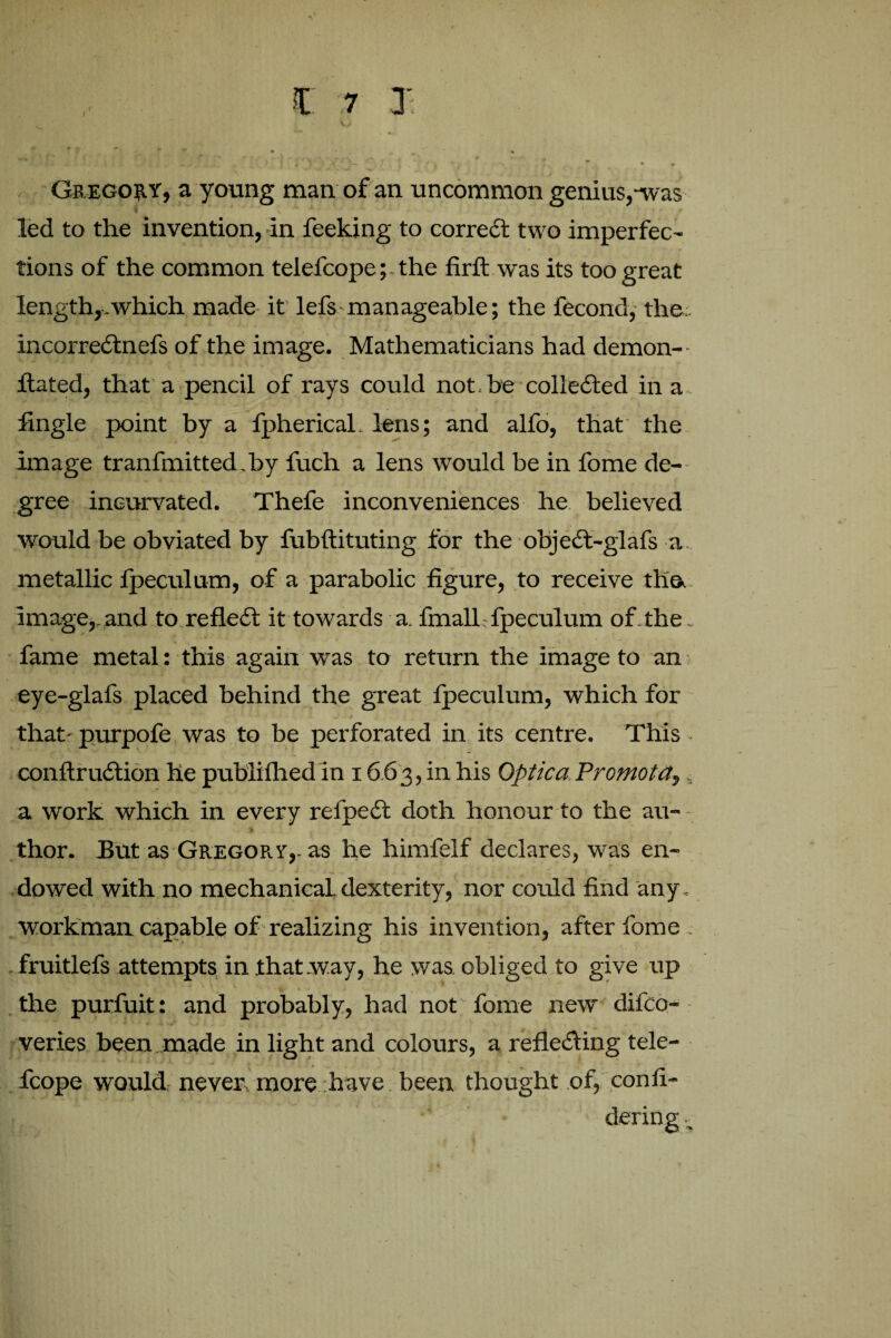 Gregory, a young man of an uncommon genius,-was led to the invention, in feeking to correct two imperfec¬ tions of the common telefcope; the firft was its too great length,.which made it lefs manageable; the fecond, the:. incorreCtnefs of the image. Mathematicians had demon- ftated, that a pencil of rays could not.be collected in a lingle point by a fpherical. lens; and alfo, that the image tranfmitted.by fuch a lens would be in fome de¬ gree ineurvated. Thefe inconveniences he believed would be obviated by fubftituting for the objeCt-glafs a metallic fpeculum, of a parabolic figure, to receive the. image,, and to reflect it towards a. fmalL fpeculum of the, fame metal: this again was to return the image to an eye-glafs placed behind the great fpeculum, which for that- purpofe was to be perforated in its centre. This • conftruCtion he publifhedin 1663,in his Optica Promota,. a work which in every refpedt doth honour to the au- % thor. But as Gregory,, as he himfelf declares, was en¬ dowed with no mechanical dexterity, nor could find any. workman capable of realizing his invention, after fome . fruitlefs attempts in .that .way, he was. obliged to give up the purfuit: and probably, had not fome new difco- veries been made in light and colours, a reflecting tele¬ fcope would never, more have been thought of, confi- dering -