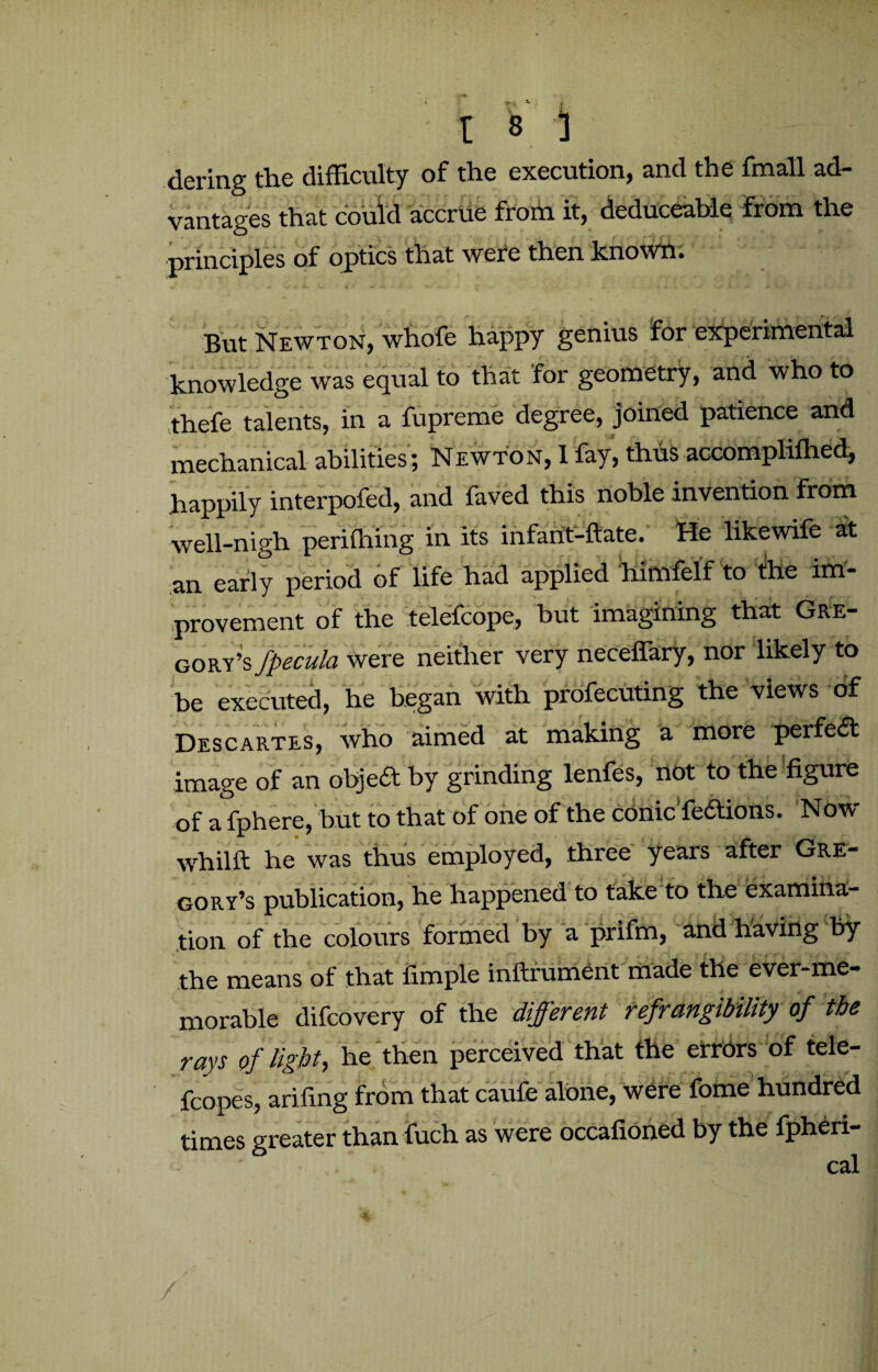 dering the difficulty of the execution, and the fmall ad¬ vantages that could accrue from it, deduceable from the principles of optics that were then known. But Newton, whofe happy genius for experimental knowledge was equal to that for geometry, and who to thefe talents, in a fupreme degree, joined patience and mechanical abilities; Newton, 1 fay, thus accompliffied, happily interpofed, and faved this noble invention from well-nigh periffiing in its infarit-ftate. He likewife it an early period of life had applied himfelf to the im¬ provement of the telefcope, but imagining that Gre¬ gory’s fpecula were neither very neceffary, nor likely to be executed, he began with profecuting the views of Descartes, who aimed at making a more perfeft image of an objedt by grinding lenfes, not to the figure of a fphere, but to that of one of the conic fe&ions. Now whilft he was thus employed, three years after Gre¬ gory’s publication, he happened to take to the examina¬ tion of the colours formed by a prifm, and having by the means of that fimple inftrument made the ever-me- morable difcovery of the different refrangibility of the rays of light, he then perceived that the errors of tele- fcopes, arifing from that caufe alone, were fome hundred times greater than fuch as were occafioned by the fpheri- cal