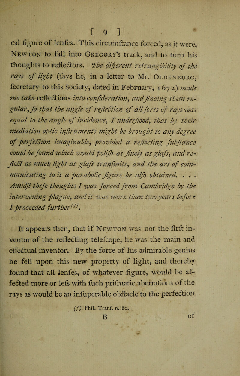 cal figure of lenfes. This circumffance forced, as it were, Newton to fall into Gregory’s track, and to turn his thoughts to reflectors, flbe different ref Tangibility of the rays of light (fays he, in a letter to Mr. Oldenburg, fecretary to this Society, dated in February, 1672) made me take reflections into confederation, and finding them re¬ gular, fo that the angle of reflection of allforts of rays was equal to the angle of incidence, I underflood, that by their mediation optic inflruments might be brought to any degree of perfection imaginable, provided a reflecting fubflance could be found which would poliflo as flnely as glafs, and re¬ flect as much light as glafs tranfmits, and the art of com¬ municating to it a parabolic figure be alfo obtained. . . . Amidfl thefe thoughts I was forced from Cambridge by the •5 '' intervening plague, and it was more than two years before I proceeded furtherff>. It appears then, that if Newton was not the firft in¬ ventor of the reflecting telefcope, he was the main and effectual inventor. By the force of his admirable genius he fell upon this new property of light, and thereby found that all lenfes, of whatever figure, would be af¬ fected more or lefs with fuch prifmatic aberrations of the rays as would be an infuperable obftacle to the perfection (f) Phil. Tranf. n. 80. B of 4