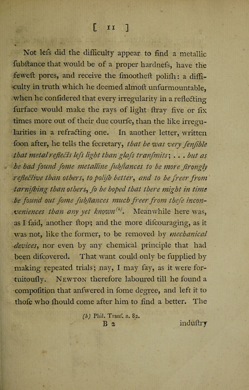 Not lefs did the difficulty appear to find a metallic fubftance that would be of a proper hardnefs, have the •feweft pores, and receive the fmootheft polifh: a diffi¬ culty in truth which he deemed almoft unfurmountable, when he confidered that every irregularity in a reflecting furface would make the rays of light flray five or fix times more out of their due courfe, than the like irregu¬ larities in a refracting one. In another letter, written foon after, he tells the fecretary, that he was very fenfible that metal reflects lefs light than glafs tranfmits; . . . but as he had found fame metalline fubfances to be more ftrongly -reflective than others, to polifa better, and to be freer from' tarnifhing than others, fo he hoped that there might in time be found out fome fubfances much freer from thefe incon¬ veniences than any yet known(h>. Meanwhile here was, as I faid, another flop; and the more difeouraging, as it was not, like the former, to be removed by mechanical ■idevices, nor even by any chemical principle that had been difeovered. That want could only be fupplied by making repeated trials; nay, I may fay, as it were for- tuitoufly. Newton therefore laboured till he found a compofition that anfwered in fome degree, and left it to thofe who fhould come after him to find a better. The (h) Phil. Tranf. n. 82. B a induftry