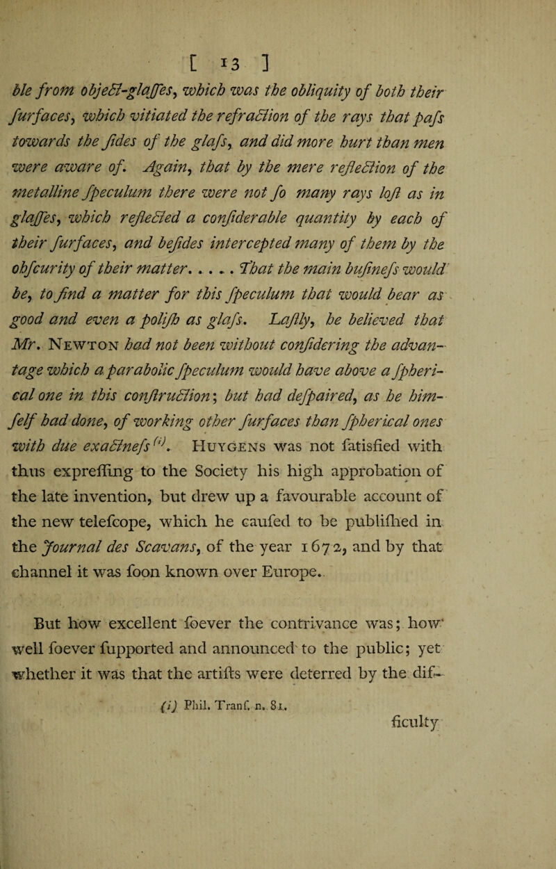 [ !3 ] Me from objeCl-glaJfes, which was the obliquity of both their fur faces, which vitiated the refraClion of the rays that pafs towards the fides of the glafs, and did more hurt than men were aware of. Again, that by the mere reflection of the metalline fpeculum there zvere not fo many rays lofl as in glafles, which reflected a conflderable quantity by each of their furfaces, and befldes intercepted many of them by the ohfcurity of their matter..... flbat the main bufinefs would be, to find a matter for this fpeculum that would bear as good and even a poli/h as glaj's. haflly, he believed that Mr. Newton had not been without confldering the advan¬ tage which a parabolic fpecidum zvould have above a fpheri- calone in this conflruCtion\ but had defpaired, as he him- felf had done, of working other furfaces than fpherical ones with due exaCtnefs(,). Huygens was not fatisfied with thus exprefling to the Society his high approbation of the late invention, but drew up a favourable account of the new telefeope, which he caufed to be publifhed in the Journal des Scavans, of the year 167 2, and by that channel it was foon known over Europe. But how excellent foever the contrivance was; how' well foever fupported and announced' to the public; yet whether it was that the artifts were deterred by the dif¬ ficulty . (i) Phil. Tranf, ns 8i,