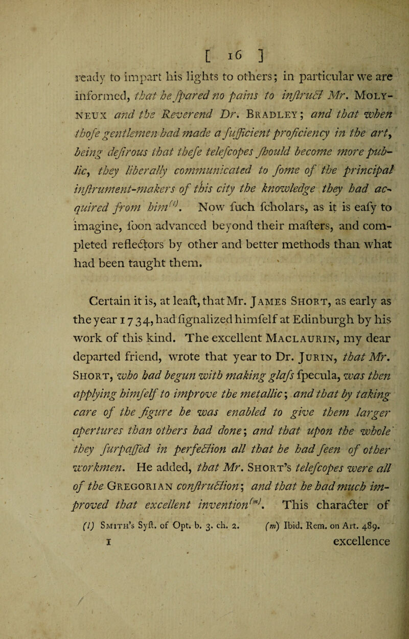 ready to impart his lights to others; in particular we are informed, that he [pared no pains to infiruB Mr. Moly- neux and the Reverend Dr. Bradley; and that when thofe gentlemen had made a fufficient proficiency in the art, being dejirous that thefe telefcopes fhould become more pub¬ lic, they liberally communicated to fome of the principal / inflrument-niakers of this city the knowledge they had ac- quired from him(l\ Now fuch fcholars, as it is eafy to imagine, icon advanced beyond their matters, and com¬ pleted refle£tors by other and better methods than what had been taught them* J i ^ x Certain it is, at leaft,thatMr. James Short, as early as the year 1734, had fignalized himfelf at Edinburgh by his work of this kind. The excellent Maclaurin, my dear departed friend, wrote that year to Dr. Jurin, that Mr. Short, who had begun with making glafs fpecula, was then applying himfelf to improve the metallic; and that by taking care of the figure he was enabled to give them larger apertures than others had done\ and that upon the whole' 4 * they furpaffed in perfeBion all that he had feen of other workmen. He added, that Mr. Short’s telefcopes were all of the Gregorian confiruBion’, and that he had much im¬ proved that excellent invention(m>. This character of (l) Smith’s Syft. of Opt. b. 3. ch. 2. (m) Ibid. Rem. on Art. 489. 1 excellence /