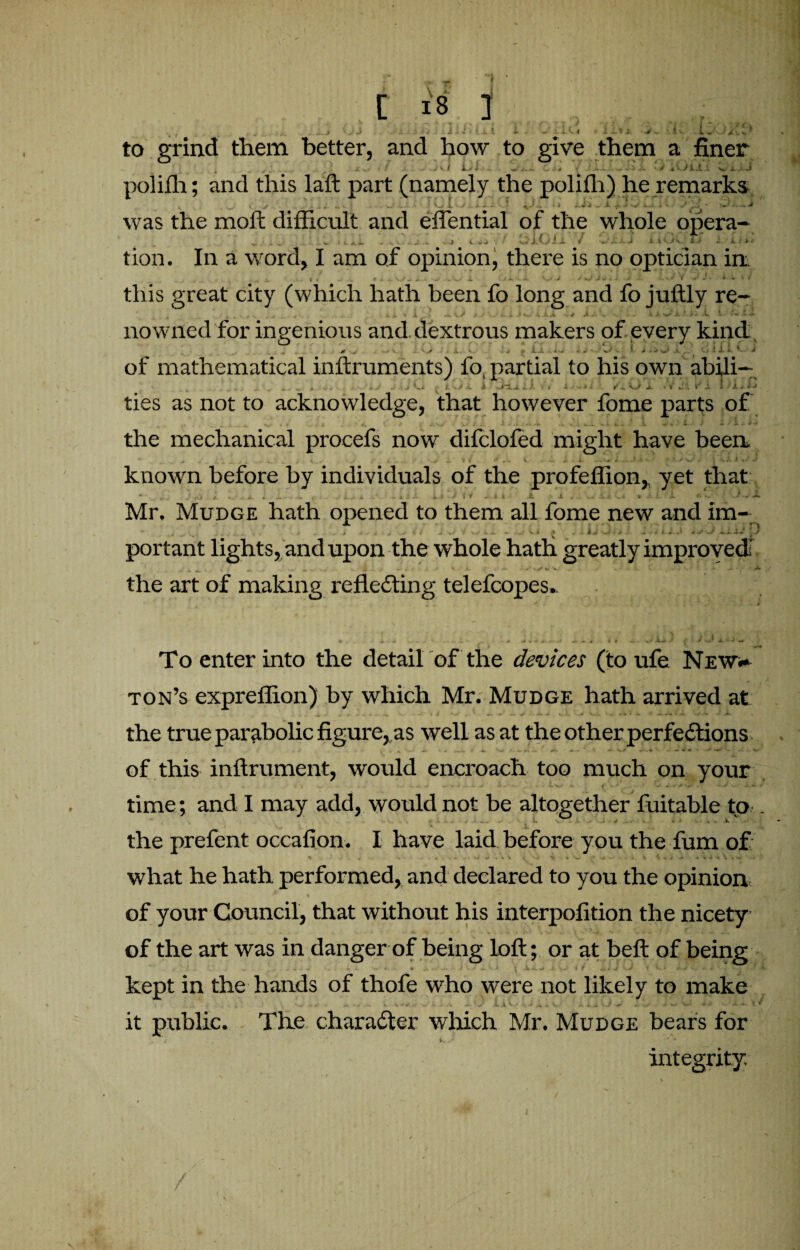 , .. . J jJ ... .1 >4 .11.'- ut i - - it« J i-tl i'. • .4. to grind them better, and how to give them a finer 4 *■ *r Ji X v / — • •/ V i A-y < - Mb*-' ^ f .Ia , -v* «r-i J- k 'j M VJ jLJL A V 1 J polifh; and this laft part (namely the polifh) he remarks x ^ V <t . . • w . O 1 > - ^ ^ — -i -/• * ‘ v • * • - * .J was the moll difficult and eftential of the whole opera- „ , i.*! - ... - -J k. i* ' wi.Gi.X / J iuA. F> i kite tion. In a word, I am of opinion, there is no optician in. | 0 . v 4 m. + - „’w( X. 7 4.'.,-, . J * %J J V * • y . .•***» M J • * i « J* this great city (which hath been fo long and fo juftly re¬ nowned for ingenious and. dextrous makers of every kind ... # ^ x. v. , p ix ... »/■. • j x i :. it.' 1 J of mathematical inftruments) fo, partial to his own abili— . ^ 4. . _ , , ^ | , , JL v/ -c i l i. \ i i > v »J /i, O X * V J1 » A * A j ties as not to acknowledge, that however fome parts of the mechanical procefs now difclofed might have been known before by individuals of the profeffion,, yet that * * lw . / v L~< $, «.i i. u / I » « k JL i Lj C< ^ • 1 * ^ r Mr. Mudge hath opened to them all fome new and im- . ... • > * • • • ‘ - portant lights, and upon the whole hath greatly improved the art of making reflecting telefcopes.. To enter into the detail of the devices (to ufe New.* ton’s expreffion) by which Mr. Mudge hath arrived at the true parabolic figure, as well as at the other perfections of this inftrument, would encroach too much on your time ; and I may add, would not be altogether fuitable to . J | 4|t the prefent occafion. I have laid before you the fum of what he hath performed, and declared to you the opinion of your Council, that without his interpofition the nicety- of the art was in danger of being loft; or at beft of being kept in the hands of thofe who were not likely to make it public. The character which Mr. Mudge bears for integrity.