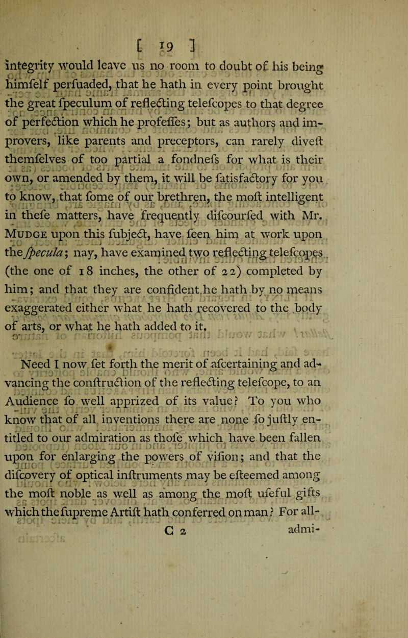 integrity would leave us no room to doubt of his being himfelf perfuaded, that he hath in every point brought the great fpeculum of reflecting telefcopes to that degree of perfection which he profefles; but as authors and im- ''l •. ix* UHkS.J -* ! x* . \ .. /. is* c , i • ' ‘ provers, like parents and preceptors, can rarely divelt themfelves of too partial a fondnefs for what is their Ji Sh 1 wiijuvl av vj i£.i.l sjxx+ KJJ iiu UyU !•* 11*> ...II >. own, or amended by them, it will be fatisfaCtory for you ! ^ 1, '• vv.L k .^.s 1 ; / 1 J 1 . J, ■■a. i kJ KjJ-I I v* K ^ . ^ * N 1 to know, that fome of our brethren, the molt intelligent 1 r- f r o ^ | ^ I v I _ i J1 J JL. vtf v^. + • * j i'— .* I t C> 1^0 t. A. ♦'•J • # V» --*.1 X. A X - *X ».* . v ^ in thefe matters, have frequently difcourfed with Mr. Mudge upon this fubjeCt, have feen him at work upon ,1 - - ’ th -> J « • „> i.~. . iJ Uiiii ->-« -> -■ - ■- - the fpecula; nay, have examined two reflecting telefcopes < ui [1 •' .'ill ~ j - i / ■ i > i } w.' i. .).*! i (the one of 18 inches, the other of 22) completed by him; and that they are confident.lie hath by no means m \ . .T') r f t‘ TTI j 1*51 r ( j D Lj l-r 3 i f ’ ~ ».J 1. exaggerated either what he hath l-ecovered to the .body of arts, or what he hath added to it. ,v. «• . irthrimnn- d r> Hi F'- krA77 IT n JJ bwV Need I now fet forth the merit of ascertaining and ad- vancing the conltruCtion of the reflecting telefcope, to an r ^ . - 1 - 'w ' ^ *. # *' ' Audience fo well apprized of its value? To you who •“ 1 !..i . •-* i.-— - - - - • - - • w' * - • * know that of all inventions there are none fo iuftly en- v_ . X G . - • • - -■ j • X w J .. .. titled to our admiration as tliofe which have been fallen - . . , . . - _ ^ v .. • v s-T* • . * . -k . - - s- ’fp +J K.J upon for enlarging the powers of vifion; and that the Jil. f _ . . . * . - - * • difcovery of optical inftruments may be efteemed among - t - «. • ^ * -*■ •• *■ • ■ 4 \ ^ -I *1 •'  11 ” the molt noble as well as among the molt ufeful gifts which the fupreme Artift hath conferred on man ? For all- • . ' J ■' ' ‘ G 2 admi-
