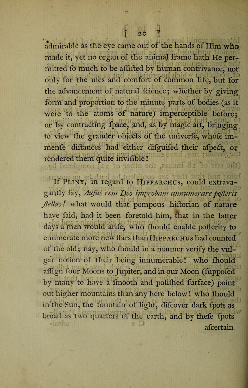 admirable as the eye came out of the hands of Him who • • ' ■ • --> • -- v c . - ' ; j , >. J '[ •( , ^ i it made it, yet no organ of the animal frame hath He per¬ mitted fo much to be affiifed by human contrivance, not <■ * vp : '■ j ri{[ * P.IflfVt <TK» f^j[f ([') f • only for the ufes and comfort of common life, but for the advancement of natural fcience; whether by giving form and proportion to the minute parts of bodies (as it were to the atoms of nature) imperceptible before; '  '• ■ q • q 3{X1£H •7’T-I^ Cd or by contracting fpace, and, as by magic art, bringing w ~ f r r ' ; ' r; > *•* t I ' Tl1 ' r ff f '! i f f * ' 1 ' >' f f ’ x to view the grander objects of the univerfe, whofe im- , r : ‘ t • r ‘ • < >' i .  menfe diftances had either difguifed their afpeCt, or m \ -v 4 . A \ f f I t * > *' * f d F »/\ rr - ff i;r * . J >3. • • x rendered them quite invisible! If Pliny, in regard to Hipparchus, could extrava¬ gantly fay, Aufus. rem Deo improbam annumerare pojleris i t £ ' ‘ r l f . ( \ ^ i Jlellas! what would that pompous hiflorian of nature have faid, had it been foretold him* that in the latter «■ i q oriK T>r;ri | ' io 3i 3tn fit f^ j ■ * ■ days a man would arife, who fhould enable poderity to r > =' 1 ' ! •’ ■ • ’ V ■> f : [ • ‘ ■ J ' ■ ■’ ‘ f 1 ’ enumerate more new bars than Hipparchus had counted c '• i ’• JT t . , * # i \ ■ f , A • “% ; * \ i , ' ! r ; of the old; nay, who fhould in a manner verify the vul¬ gar notion of their being innumerable! who fhould . - j ' ' ■ affign four Moons to Jupiter, and in our Moon (fuppofed “• ^ - 1 ? • »''■ > V - T T * v r ' f ' ^ f Y | ^ ^7 P {”T V *£ by many to have a ffnooth and polifhecl furface) point out higher mountains than any here below! who fhould ' , * r ■ r A •> • * / in the Sun, the fountain of light, difcover dark fpots as * ‘ , /?:**' ■ \ ‘ T'*. r\ f * f ' V * r jr • > g'\ f .f* • •’ * - i / 1 4 ■ *' v T f , • broad as two quarters df the earth, and by thefe fpots afcertain