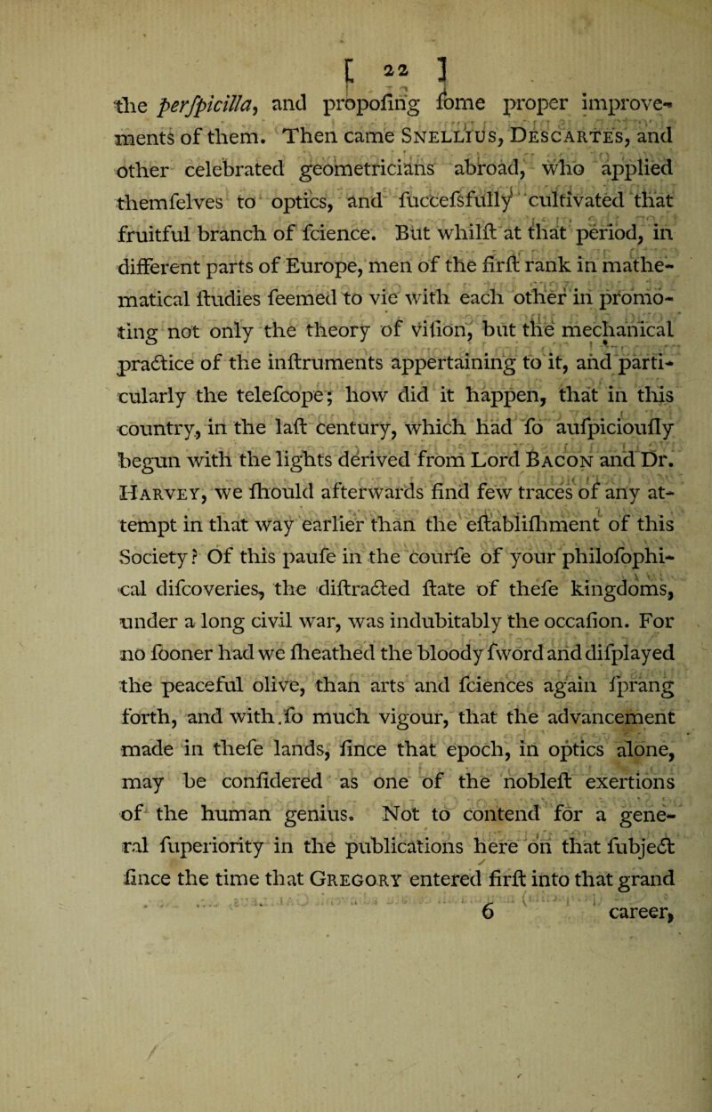 I ‘ r ^ 1 « the perfpicilla, and propofirig fome proper improve¬ ments of them. Then came Snellius, Descartes, and • . * r  , .4 •’ * ft r i » v •. ' • • 1 ^ jp 5 * \ other celebrated geometricians abroad, who applied themfelves to optics, and fuccefsfully cultivated that . . - '■ t • ; , fruitful branch of fcience. But whilft at that period, in ■ . . , ‘ ,-v r‘‘ * - ** r> ri 4 '' '* different parts of Europe, men of the fir ft rank in mathe¬ matical ftudies feemed to vie with each other in promo- ting not only the theory of vition, but the mechanical practice of the inftruments appertaining to it, and parti- cularly the telefcope ; how did it happen, that in this «.- '***/'/• X . . r * . < - r i T? **• A | • * T * * country., in the laft century, which had fo aufpicioufly begun with the lights derived from Lord Bacon and Dr. v \ ’• k — - . ^ *, • r r f . ~ - • f* * r ^ \ ^ ». ^ | ■ | ' t •'* j j ^ V Harvey, we fhould afterwards find few traces of any at¬ tempt in that way earlier than the eftablifhment of this Society? Of this paufe in the courfe of your philofophi- • X V1 ' cal difcoveries, the diftradted ftate of thefe kingdoms, under a long civil war, was indubitably the ocoafion. For no fooner had we fheathed the bloody fword and difplayed the peaceful olive, than arts and fciences again fprang forth, and with.fo much vigour, that the advancement made in thefe lands, fince that epoch, in optics alone, may be confidered as one of the nobleft exertions ¥ ^ r. y, * , . , 3 ^ ,r ' , — - ■ * • *1 • ^ of the human genius. Not to contend for a gene- ral fuperiority in the publications here on that fubjedt fince the time that Gregory entered firft into that grand (•; career,