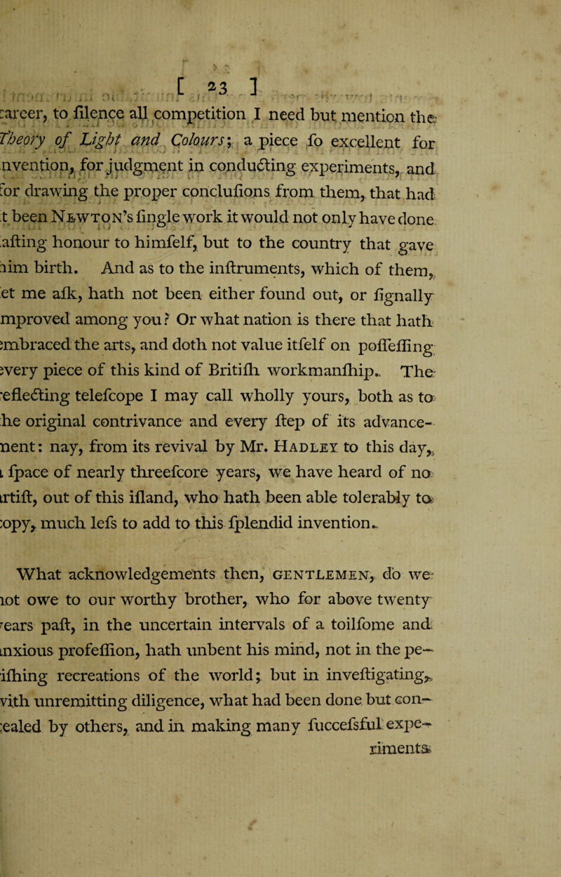 I 01;'. [ 23 ]  (lnJ- ;,f )*-». ■ J ■ fc.r . career, to filence all competition I need but mention the i - .. > ’ .0 V. . •!. V 1 ; , Theory of Light and Colours; a piece fo excellent for invention, for judgment in conducing experiments, and for drawing the proper conclufions from them, that had t been Newton’s Angle work it would not only have done ailing honour to himfelf, but to the country that gave aim birth. And as to the inilruments, which of them, et me aik, hath not been either found out, or fignally mproved among you ? Or what nation is there that hath ;mbraced the arts, and doth not value itfelf on poffeffing svery piece of this kind of Britifh workmanfhip.. The- •eflefting telefcope I may call wholly yours, both as to he original contrivance and every itep of its advance- nent: nay, from its revival by Mr. Hadley to this day,. * l ipace of nearly threefcore years, we have heard of no irtift, out of this iiland, who hath been able tolerably to ■, .■ :opy, much lefs to add to this fplendid invention.. What acknowledgements then, gentlemen, do we: rot owe to our worthy brother, who for above twenty -ears pail, in the uncertain intervals of a toilfome and; tnxious profeflion, hath unbent his mind, not in the pe¬ ddling recreations of the world; but in inveftigating,, vith unremitting diligence, what had been done but con- ;ealed by others, and in making many fuccefsful expe- rimenta /