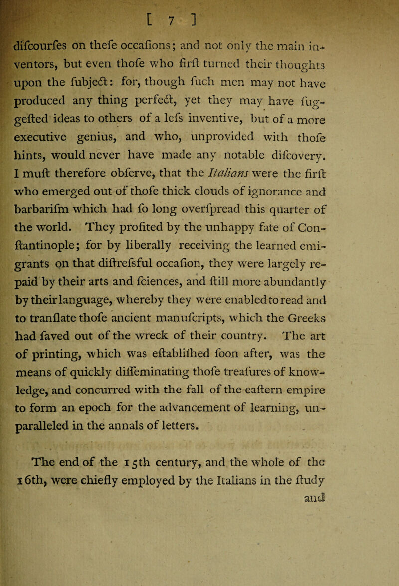 difcourfes on thefe occafions; and not only the main in¬ ventors, but even thofe who fir ft turned their thoughts upon the fubjedf: for, though fuch men may not have produced any thing perfect, yet they may have fug- gefted ideas to others of a lefs inventive, but of a more executive genius, and who, unprovided with thofe hints, would never have made any notable difcovery. I muft therefore obferve, that the Italians were the firft who emerged out of thofe thick clouds of ignorance and barbarifm which had fo long overfpread this quarter of * / the world. They profited by the unhappy fate of Con- ftantinople; for by liberally receiving the learned emi¬ grants on that diftrefsful occafion, they wrere largely re¬ paid by their arts and fciences, and ftill more abundantly by their language, whereby they were enabl ed to read and to tranflate thofe ancient manufcripts, which the Greeks had faved out of the wreck of their country. The art of printing, which was eftabliihed foon after, was the means of quickly difleminating thofe treafures of know¬ ledge, and concurred with the fall of the eaftern empire to form an epoch for the advancement of learning, un¬ paralleled in the annals of letters. The end of the 15th century, and the whole of the 16th, were chiefly employed by the Italians in the ftudy anti