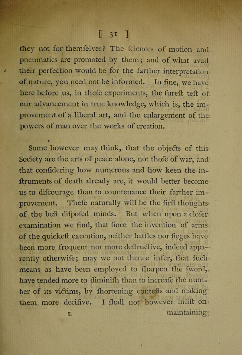 they not fox' themfelves ? The fciences of motion and pneumatics are promoted by them; and of what avail their perfection would be for the farther interpretation of nature, you need not be informed. In fine, we have here before us, in thefe experiments, the fureft teft of our advancement in true knowledge, which is, the im¬ provement of a liberal art, and the enlargement of the powers of man over the works of creation. •» 4 0 Some however may think, that the objeCts of this Society are the arts of peace alone, not thofe of wrar, and that confidering how numerous and how keen the in- ftruments of death already are, it would better become us to difcourage than to countenance their farther im- 0 provement. Thefe naturally will be the firft thoughts- of the belt difpofed minds. But when upon a clofer examination we find, that fince the invention of arms of the quickeft execution, neither battles nor fieges have been more frequent nor more deftruCtive, indeed appa-- rently otherwife; may we not thence infer, that fuch means as have been employed to fharpen the fword,. have tended more to diminifh than to increafe the num¬ ber of its victims, by fhortening contefts and making them more decifive. I fliall not however in lift on< t maintaining?: