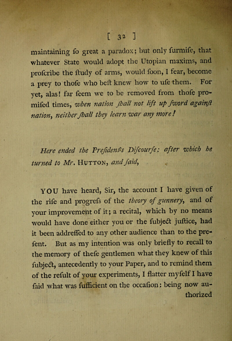 maintaining fo great a paradox; but only furmife, that whatever State would adopt the Utopian maxims, and profcribe the ftudy of arms, would foon, I fear, become a prey to thofe who bed: knew how to ufe them. For yet, alas! far feem we to be removed from thofe pro- mifed times, when nation pall not lift up /word againjl nation, neither pall they learn war any more ! Here ended the Tref dent's Difcourfe: after which he turned to Mr. Hutton, andfaid, .. YOU have heard, Sir, the account I have given of the rife and progrefs of the theory of gunnery, and of your improvement of it; a recital, which by no means would have done either you or the fubjedt juftice, had it been addrefled to any other audience than to the pre- fent. But as my intention was only briefly to recall to the memory of thefe gentlemen what they knew of this fubjedt, antecedently to your Paper, and to remind them of the refult of your experiments, I flatter myfelf I have faid what was fufficient on the occafion: being now au¬ thorized