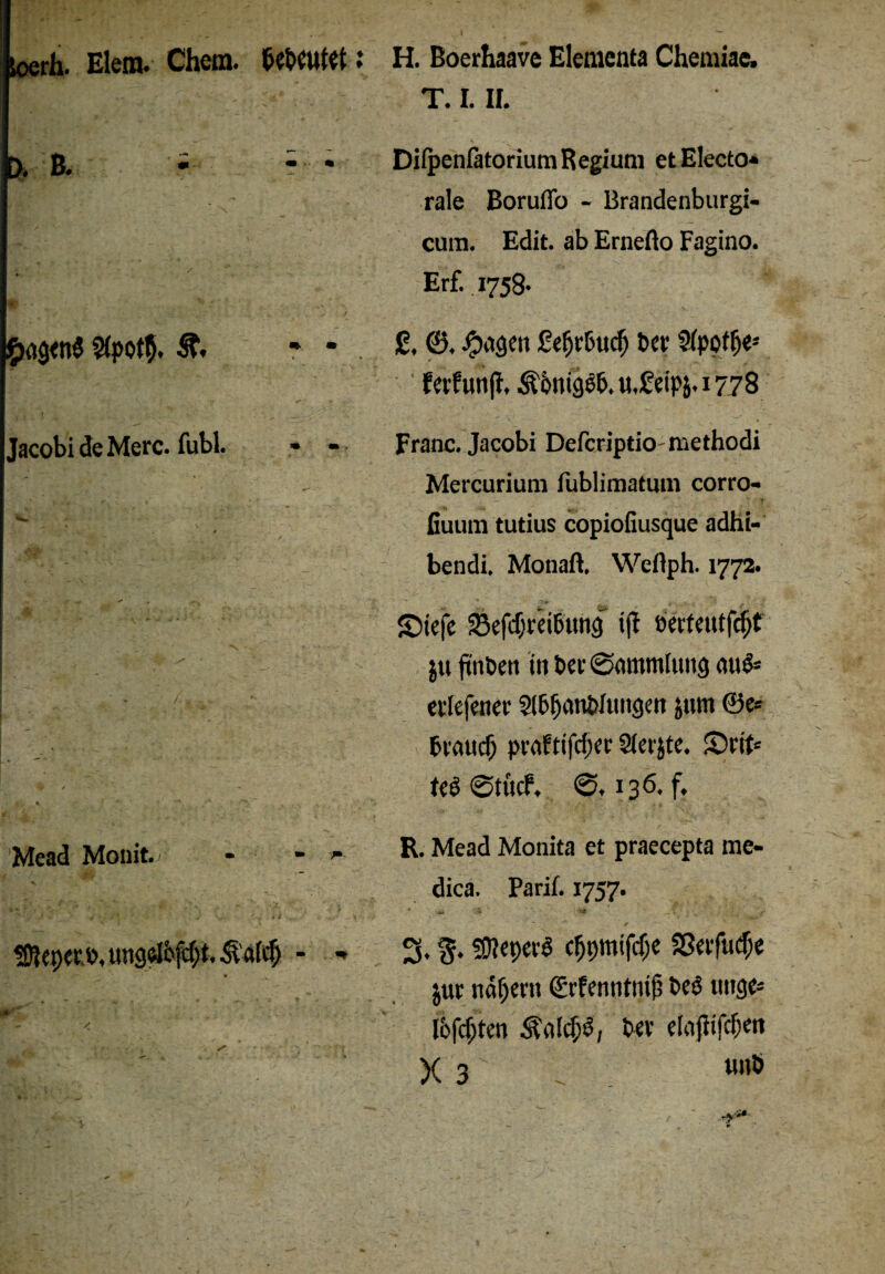 Wh. Elena. Chern. : D. B. * * * £ag<n$ $(poth. * * Jacobi de Merc. fubl. • - Mead Monit. - - >- Nepers, itngelöfdjt. ^’a(cf) - - H. Boerhaave Elementa Chemiae, T. I. II. Difpenfatorium R egiuni et Electo* rale Boruflo - Brandenburgi- cum. Edit. ab Ernefto Fagino. Erf. 1758. 2, ©. #agen Seljr&ud) t>ev Sfpot^e-- ferfunjl, Äimigeb. u.£-eipj. x 77S Franc. Jacobi Dcfcriptio mcthodi Mercurium fublimatum corro- fiuum tutius copiofiusque adhi- bendi. Monaft. Weftph. 1772. ©tefe 23efdjrei&img tfl öertewtfdjt ju ftnbett in t>ec (Sammlung nu$* erlefener 2lb(jani>Iungen jttm ©e* brauch praftifchcr Siebte. S)rrt« teö ©tücf. 136. f. R. Mead Monita et praecepta me- dica. Parif. 1757. ~ ✓ 3. %. ^eperS c^ptnifdje SScvftidje jur ndpern Srfcnntnif; bcP uitge* lofcfjten Äa!cf;P, Per clafiifcfjm X 3 wnö