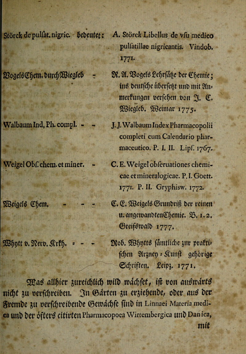 ?8o;3eß<£f)e»tttt>urc(jS8te3fe& r Walbaum Ind, Ph. compl. - - Weigel Ob£ chem. et miner. - SBeigelS (Efjem. r§5Jf)ptt t>, 3?erb, $rffj. * - - pulfatillae nigricantis. Vindob. 1771- üf. 2(, SSegeB £efjrfdf e bet Chemie; ins beittfdje ttberfef t ttttb mit 3(u= tnerfuugeit »erfeljen t>ott 3, €. SBiegkb. «föetmar 1775, J. J. Walbaum Index Pharmacopolii completi cum Calendario phar- maceutico. P. I. II. Lipk 1767. •v V * C. E. Weigelobferuationes chemi- cae et mineralogicae. P. I. Goett. 1771. P. II. Gryphisw. 1772. C, <£, Sföetgefö ©runbriji ber reinen u. mtgemanbtenCijemie, 23,1,2. ©reif^nxilb 1777, // .'; < . 1 SKob, 28fjpft3 famttick jttr probte fd)en S(rjnet) ; Äunfi gehörige ©griffen, £eip&. 1771, aUf)iw s«t*ctd5Jtd& rotfb tvac^fcf, iß »on m^rcarftf nicbf ju oevfcl)retbeu. 3« ©dvfen ju et’jtelienbe, ober atib bet Sttrnbe SU oet’fd)rei6enbe ©eroacbfc fttlb in Linnaei Materia medi- ca unb bCt’ ÖflCV’b citil’ten Pharmacopoea Wirtembergica ttnb Danica, *■ . — i mit