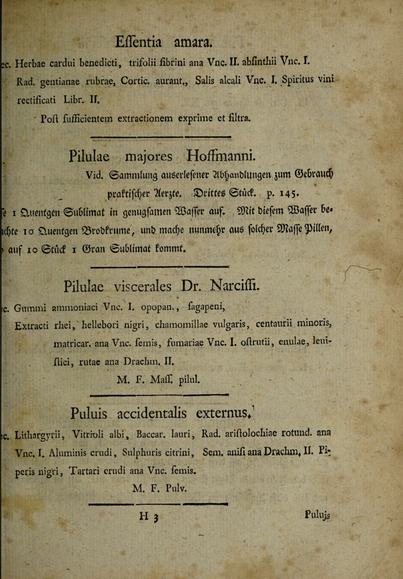 Eflentia amara. 1> - aKT/J . - » ■- x sc. Herbae cardui benedicti, trifolii fibrini ana Vnc. II. abfintbii Vnc. T. Rad. gentianae rubrae, Cortic. aurant,, Salis alcali Vnc, I. Spiritus vini rectificati Libr. II. ' Poü fufficientem extractionem exprime et filtra. Pilulae majores Hoffmanni. Vid. Sammlung ouSetdefenetr 2lbf)«nölungett jum ©ebraud) pvaffifc^er Tferjfe. ©riffes Stücf. p. 145. je 1 üuettfgen Sublimat in genugfamen ®a(fer auf. . SHit biefem <uÖ3affec bi* icf;fe 10 üuenfgen iSvobfrume, uni) tnacf)e nunmehr aus folcfjev SJJIaffe Riffen, 1 auf 10 Stilcf 1 ©ran Sublimat fommt. &: - * taHMMMMMMM! Pilulae viscerales Dr. Narcifli. > ' . ' ^ :c. Gummi ammoniaci Vnc. I. opopan., fagapeni, Extracti rhei, hellebori nigri, chamomillae vulgaris, centaurii minoris, matricar. ana Vnc. femis, fumariae Vnc. I. oflrutii, enulae, leui» üici, rutae ana Drachm. II. M. F. Maff. pilul. * Puluis accidentalis externus. !C. Litliargyrii, Vitrroli albi, Baccar. lauri, Rad. anflolochiae rotund. ana Vnc. I. Aluminis crudi, Sulphuris citrini, Sem, anifi ana Drachmf II. Pi* peris nigri, Tartari crudi ana Vnc. femis. M. F. Pulv. H 3 Pulujs