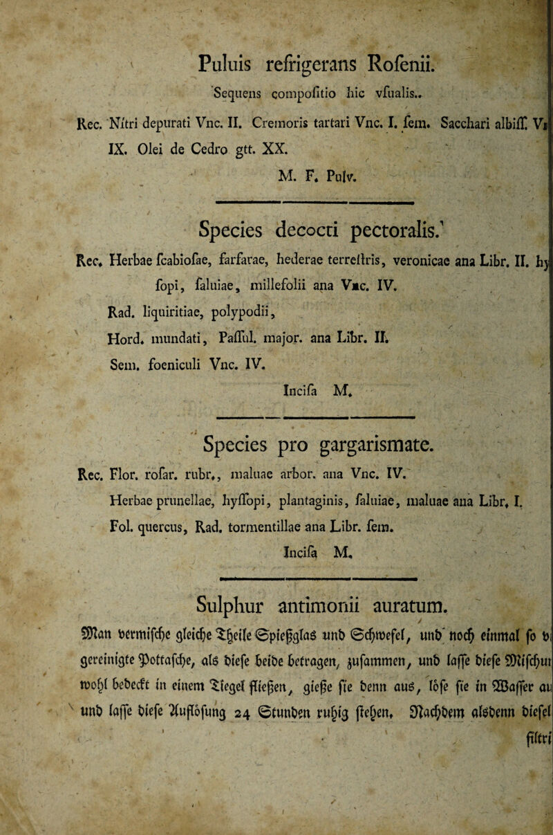 ( Puluis refrigerans Rofenii. Sequens compofitio hic vfualis.. Rec. Nitri depurati Vnc. II. Cremoris tartari Vnc. I. fern. Sacchari albiff Vi IX. Olei de Cedro gtt. XX. M. F* Pulv. • - ‘ ^ •> 4 •> Species decocui pectoralis.1 Rec* Herbae fcabiofae, farfarae, hederae terreftris, veronicae ana Libr. II. hy fopi, faluiae, millefolii ana Vmc. IV. Rad. liquiritiae, polypodii, r Hord* mundati, Pafful. major. ana Libr. II. Sem. foeniculi Vnc. IV* Incifa M* Species pro gargarismate. Rec. Flor, rofar. rubr*, maluae arbor. ana Vnc. IV. Herbae prunellae, hyffopi , plantaginis, faluiae, maluae ana Libr* I. Fol. quercus, Rad. tormentillae ana Libr. fern. Incifa M* Sulphur antimonii auratum. .... j / fOIatt bermifdje gleiche Steife ©pteßglas nnb ©chroefel, utit) ttoc^ einmal fo b gereinigte g>ottafd>e, als biefe betbe befragen, jufammen, unb laffe biefe SRifdjm wo£l bebeeft in einem Siegel pieken, gieße fie benn aus, 16je fte ln 2Baffer an unb laffe biefe 2(up6fung 24 ©funben rufjig pe(jenf Sftachbem afäbenn biefel ' , pltri