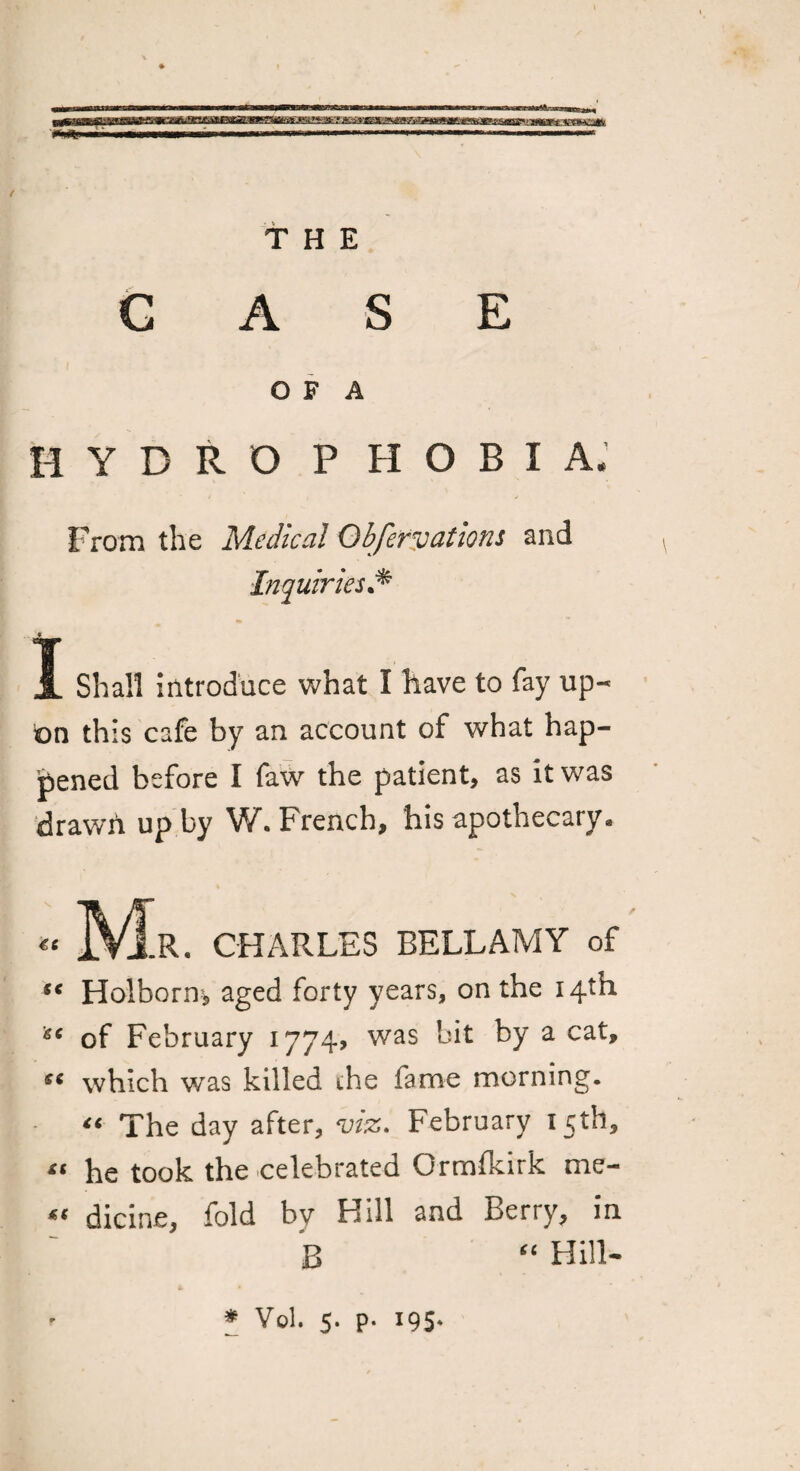 THE CASE O F A H Y DROPHOBI A* From the Medical Obfervations and Inquiries.* - - 1 Shall Introduce what I have to fay up- on this cafe by an account of what hap¬ pened before I faw the patient, as it was drawn up by W. French, his apothecary• « M.R. CHARLES BELLAMY of “ Holborm aged forty years, on the 14th of February 1774? was bit by a cat, which was killed the fame morning. “ The day after, viz. February 15th, “ he took the celebrated Crmfkirk me- « dicine, fold by Hill and Berry, in B “ Hill-