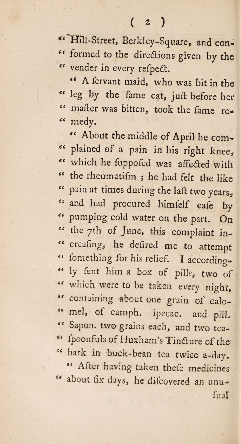 / ( 2 ) ““Hill-Street, Berkley-Square, and con. “ formed to the directions given by the “ vender in every refpedt. “ A fervant maid, who was bit in the “ leg by the fame cat, juft before her “ mafter was bitten, took the fame re* “ medy. “ About the middle of April he com- “ plained of a pain in his right knee, “ which he fuppofed was affeCted with “ the rheumatifm ; he had felt the like “ pain at times during the laft two years, “ and had procured himfelf eafe by “ pumping cold water on the part. On “ the 7th of June, this complaint in. “ creating, he defired me to attempt “ fomething for his relief. I according- “ ly fent him a box of pills, two of “ which were to be taken every night, “ containing about one grain of calo- “ niel, of camph. ipecac, and pill. “ Sapon. two grains each, and two tea- “ fpoonfuls of Huxnam’s Tindure of the e‘ bark in buck-bean tea twice a-day. “ After having taken thefe medicines et about fix days, he difcovered an unu-~ fual