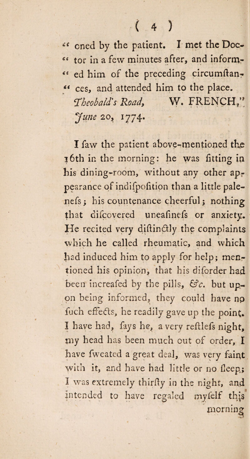 £{ cned by the patient, I met the Doc- tor in a few minutes after, and inform- “ ed him of the preceding circumftan- ces, and attended him to the place. ‘Theobald's Road, W. FRENCH/3 June 20, 1774, I faw the patient above-mentioned the 16th in the morning: he was fitting in his dining-room, without any other ap¬ pearance of indifpofition than a little pale- nefs; his countenance cheerful; nothing that difcovered uneafincfs or anxiety. He recited very diftindly the complaints which he called rheumatic, and which had induced him to apply for help ; men¬ tioned his opinion, that his diforder had been increafed by the pills, &c. but up¬ on being informed, they could have np fuch effedts, he readily gave up the point. I have had, fays he, a very reftlefs night, rny head has been much out of order, I have fweated a great deal, was very faint with it, and have had little or no deep,; 1 was extremely thirfty in the night, and intended to have regaled myfelf th\$ morning /