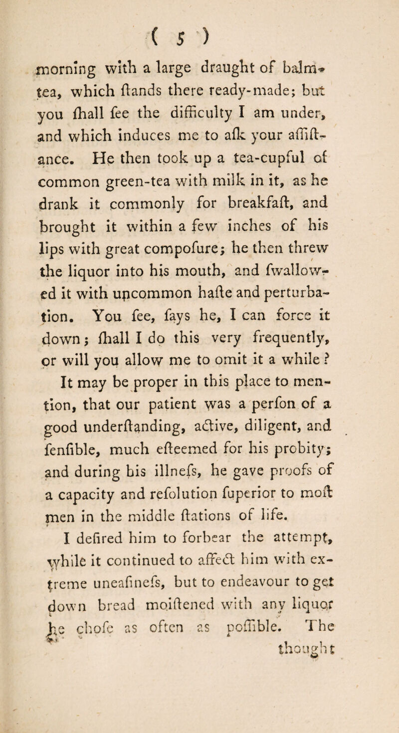 morning with a large draught of balm^ tea, which {lands there ready-made; but you fhall fee the difficulty I am under, and which induces me to afk your affifl> ance. He then took up a tea-cupful of common green-tea with milk in it, as he drank it commonly for breakfaft, and brought it within a few inches of his lips with great compofure; he then threw the liquor into his mouth, and fwallowr ed it with uncommon hade and perturba¬ tion. You fee, fays he, I can force it down; fhall I do this very frequently, or will you allow me to omit it a while ? It may be proper in this place to men¬ tion, that our patient was a perfon of a good underftanding, adtive, diligent, and fenfible, much efteemed for his probity; and during bis illnefs, he gave proofs of a capacity and refolution fqperior to moll men in the middle {fations of life. 9 I defired him to forbear the attempt, while it continued to affedl him with ex¬ treme uneafinefs, but to endeavour to get down bread moiflened with any Iiquo,f % ,v he chofe as often as poffible. The thought