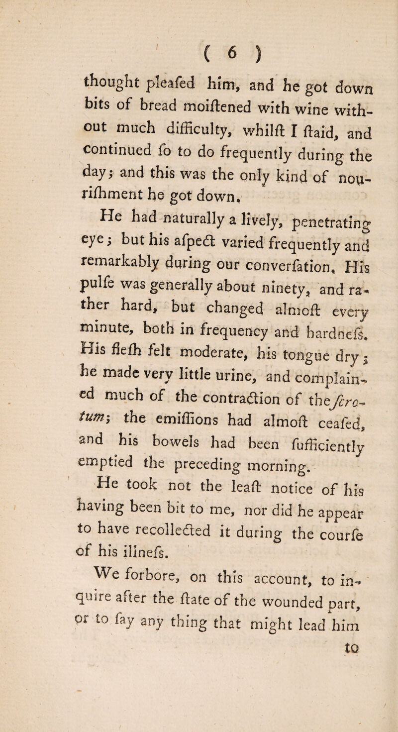 thought pieafed him, and he got down bits of bread moiftened with wine with¬ out much difficulty, whilft I ftaid, and continued fo to do frequently during the day; and this was the only kind of nou- rilhment he got down. He had naturally a lively, penetrating eye j but his afpedt varied frequently and remarkably during our converfation. His pulfe was generally about ninety, and ra¬ ther hard, but changed almoft every minute, both in frequency and bardnefs. His fieffi felt moderate, his tongue dry $ he made very little urine, and complain¬ ed much of the contraction of thefcro- turn-, the emiffions had almoft ceafed and his bowels had been fufficiently emptied the preceding morning. He took not the leaft notice of his having been bit to me, nor did he appear to have recolledted it during the courfe of his illnefs. We forbore, on this account, to in¬ quire after the ftate of the wounded part, or to fay any thing that might lead him to