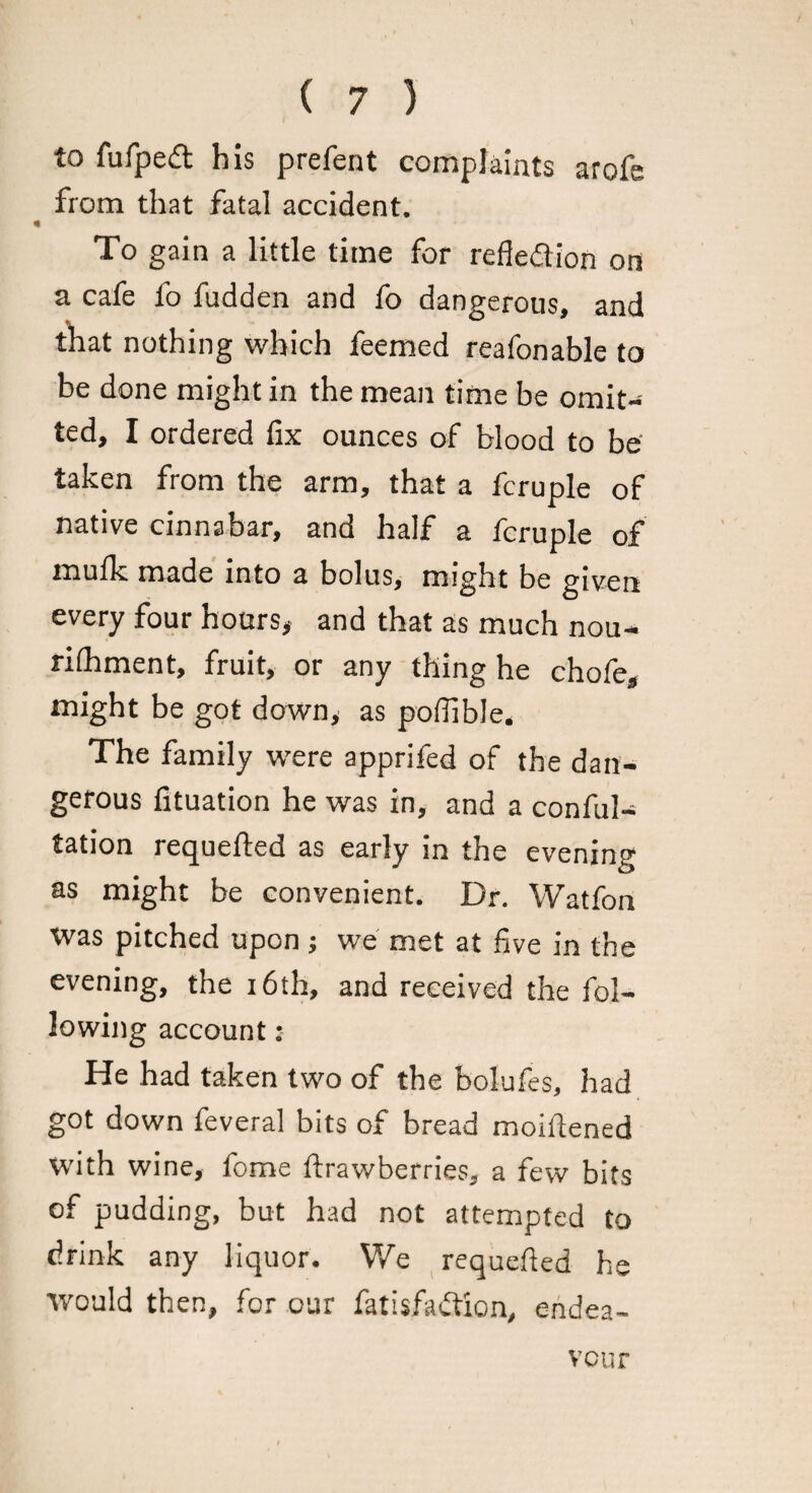 to fufpedt his prefent complaints arofe from that fatal accident. To gain a little time for refledion on a cafe fo fudden and fo dangerous, and that nothing which feemed reafonable to be done might in the mean time be omit¬ ted, I ordered fix ounces of blood to be taken from the arm, that a fcruple of native cinnabar, and half a fcruple of inufk made into a bolus, might be given every four hours, and that as much nou¬ rishment, fruit, or any thing he chofe, might be got down, as pofiible. The family were apprifed of the dan¬ gerous fituation he was in, and a conful- tation requefted as early in the evening as might be convenient. Dr. Watfon was pitched upon; we met at five in the evening, the 16th, and received the fol¬ lowing account: He had taken two of the bolufes, had got down feveral bits of bread moiitened with wine, fome Strawberries, a few bits of pudding, but had not attempted to drink any liquor. We requested he would then, for our fatisfa&ion, endea¬ vour