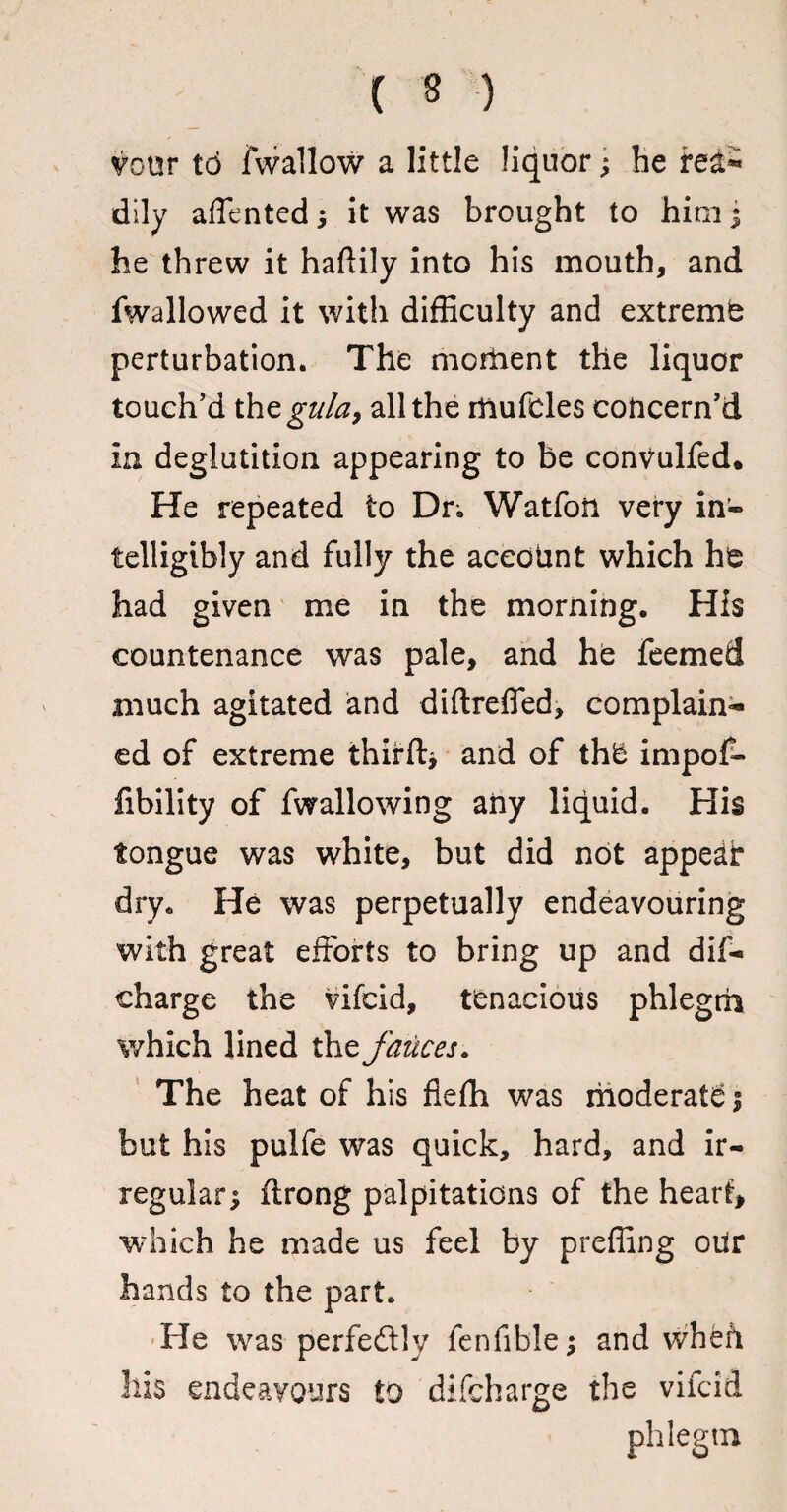 ( * ) vour to fwallow a little liquor; be fed- dily affented j it was brought to hinij he threw it haftily into his mouth, and fwallowed it with difficulty and extremb perturbation. The moment the liquor touch’d thegu/a, all the rftufeles concern’d in deglutition appearing to be conVulfed. He repeated to Dr; Watfon very in® telligibly and fully the account which h^ had given me in the morning. His countenance was pale, and he feemed much agitated and diftreffed, complain¬ ed of extreme thirft, and of thU impof- fibility of fwallowing any liquid. His tongue was white, but did not appear dry. He was perpetually endeavouring with great efforts to bring up and dif- charge the vifcid, tenacious phlegm which lined the fauces. The heat of his fiefh was moderate f but his pulfe was quick, hard, and ir¬ regular $ ftrong palpitations of the heart, which he made us feel by preffing otir hands to the part. He was perfectly fenfible; and whefi hi$ endeavours to difeharge the vifcid phlegm