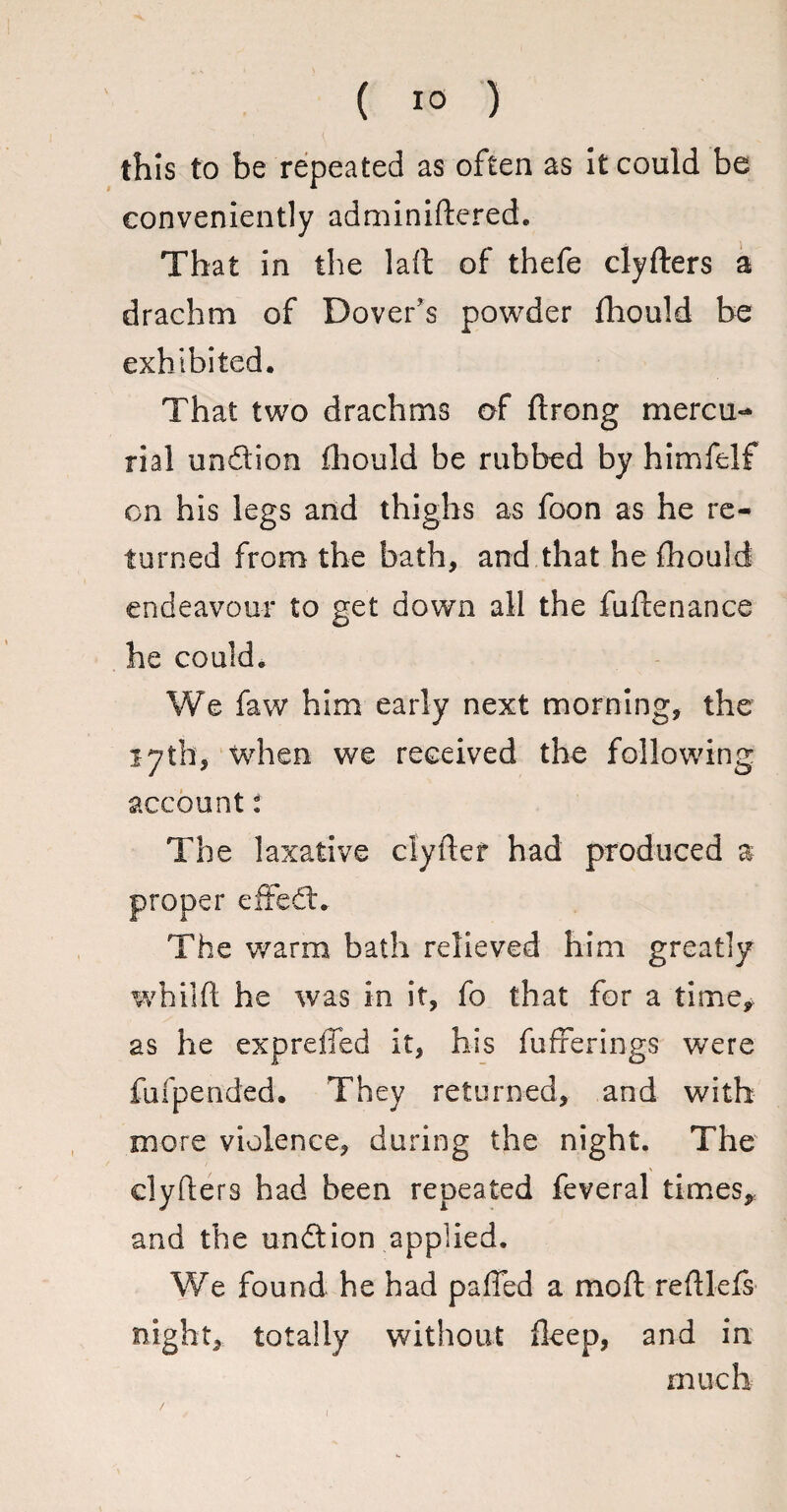 this to be repeated as often as it could be conveniently adminiftered. That in the laft of thefe clyfters a drachm of Dover's powder fhould be exhibited. That two drachms of ftrong mercu¬ rial undion fhould be rubbed by himfelf on his legs and thighs as foon as he re¬ turned from the bath, and that he fhould endeavour to get down all the fuftenance he could. We faw him early next morning, the 17th, when we received the following account: The laxative clyftef had produced a proper effed. The warm bath relieved him greatly whilft he was in it, fo that for a time, as he expreifed it, his fufferings were fufpended. They returned, and with more violence, during the night. The clyfters had been repeated feveral times, and the undion applied. We found he had paffed a mo ft reftlefs night, totally without fteep, and in much