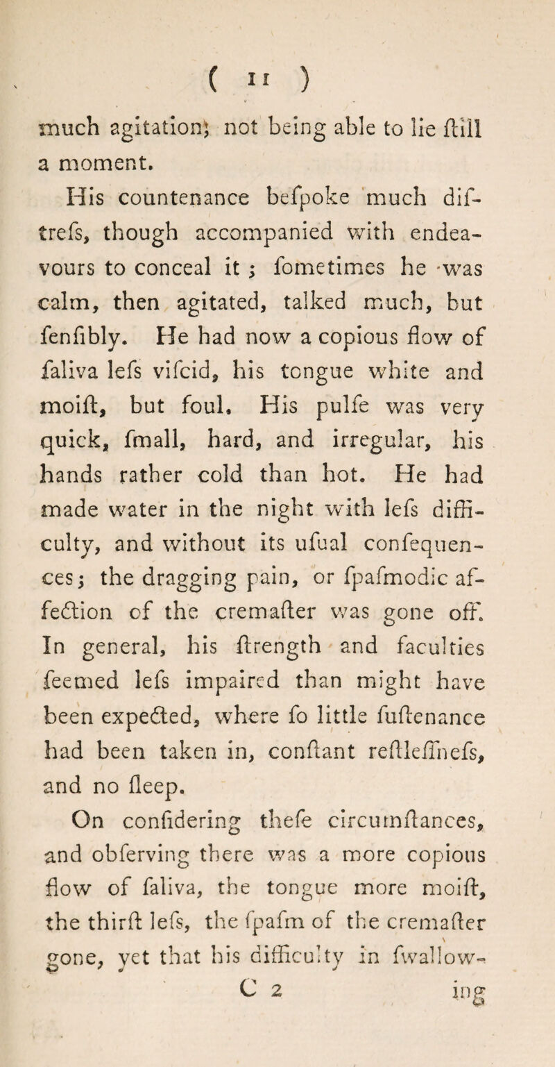 much agitation} not being able to lie ftiil a moment. His countenance befpoke much dif- trefs, though accompanied with endea¬ vours to conceal it ; fometimes he -was calm, then agitated, talked much, but fenlibly. He had now a copious flow of faliva lefs vifcid, his tongue white and moift, but foul. His pulfe was very quick, fmall, hard, and irregular, his hands rather cold than hot. He had made water in the night with lefs diffi¬ culty, and without its ufual confequen- cesj the dragging pain, or fpafmodic af- fedtion of the cremafter was gone off. In general, his ffrength and faculties feemed lefs impaired than might have been expedled, where fo little fuftenance had been taken in, conftant reftleffnefs, and no deep. On confidering thefe circumftances, and obferving there was a more copious flow of faliva, the tongue more moift, the thirft lefs, the fpafm of the cremafter \ Cone, yet that his difficulty in fwaliow- <p * j j C 2 ing ■ u