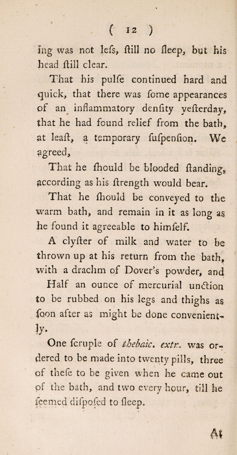 lag was not lefs, ftill no deep, but his head ftill clear. That his pulfe continued hard and quick, that there was fome appearances of an inflammatory denftty yefterday, that he had found relief from the bath, at leaft, a temporary fufpenfion. We agreed. That he fhould be blooded ftandingg according as his ftrength would bear. That he fhould be conveyed to the warm bath, and remain in it as long as he found it agreeable to himfelf. A clyfter of milk and water to be thrown up at his return from the bath, with a drachm of Dover's powder, and Half an ounce of mercurial unftion to be rubbed on his legs and thighs as foon after as might be done convenient¬ ly- / One fcruple of thebaic. exit. was or« dered to be made into twenty pills, three of thefe to be given when he came out of the bath, and two every hour, till he feemed difpofed to deep*