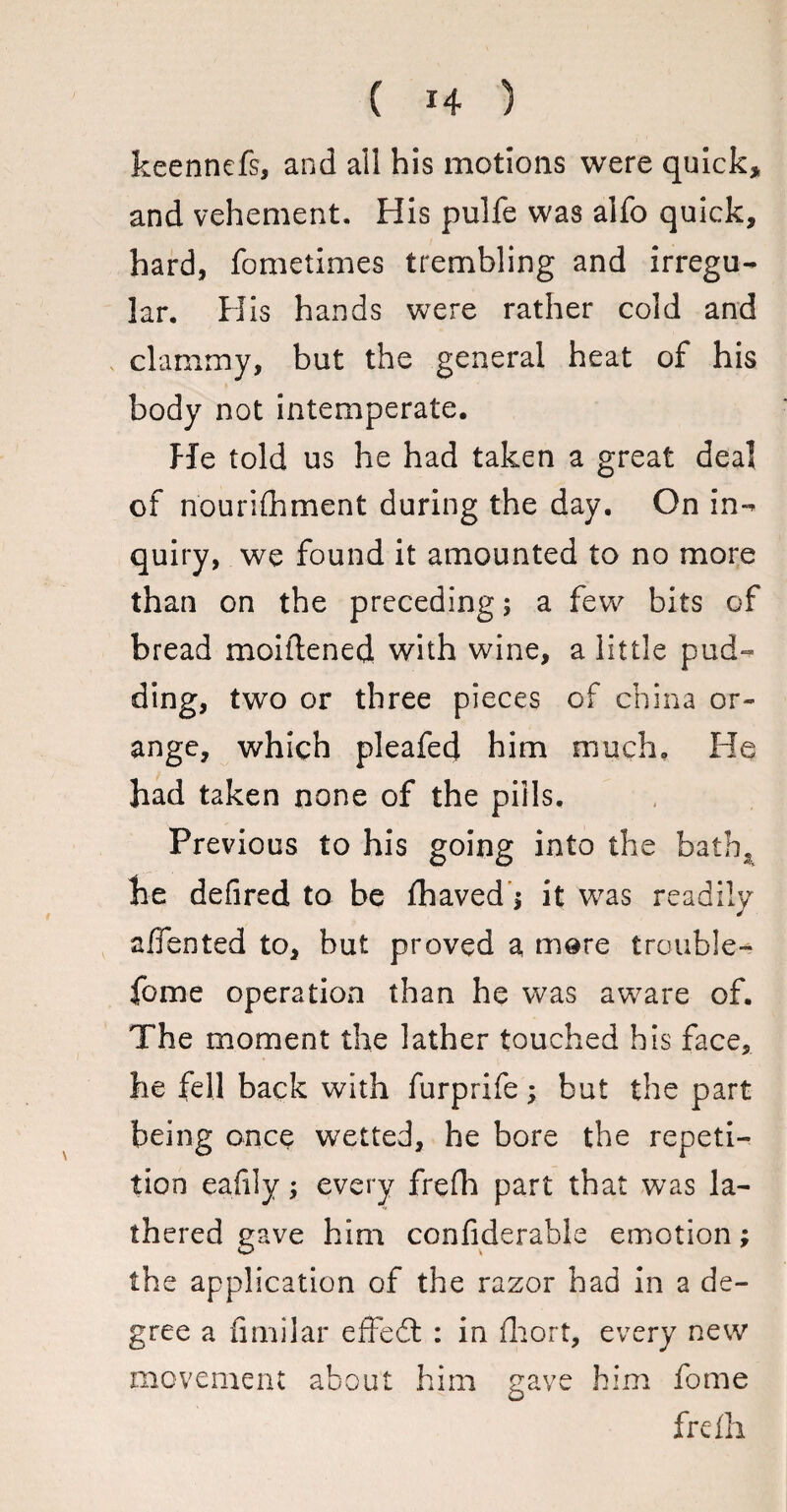 keennefs, and ail his motions were quick, and vehement. His pulfe was alfo quick, hard, fometimes trembling and irregu¬ lar. H is hands were rather cold and clammy, but the general heat of his body not intemperate. He told us he had taken a great deal of nourifhment during the day. On in¬ quiry, we found it amounted to no more than on the preceding; a few bits of bread moiftened with wine, a little pud¬ ding, two or three pieces of china or¬ ange, which pleafed him much. He had taken none of the pills. Previous to his going into the batb2 he defined to be fhaved $ it was readily affented to, but proved a mere trouble- fome operation than he was aware of. The moment the lather touched his face, he fell back with furprife; but the part being once wetted, he bore the repeti¬ tion eafily; every frefh part that was la¬ thered gave him confiderable emotion; the application of the razor had in a de¬ gree a fimilar effbdf : in fliort, every new movement about him gave him fome frefh