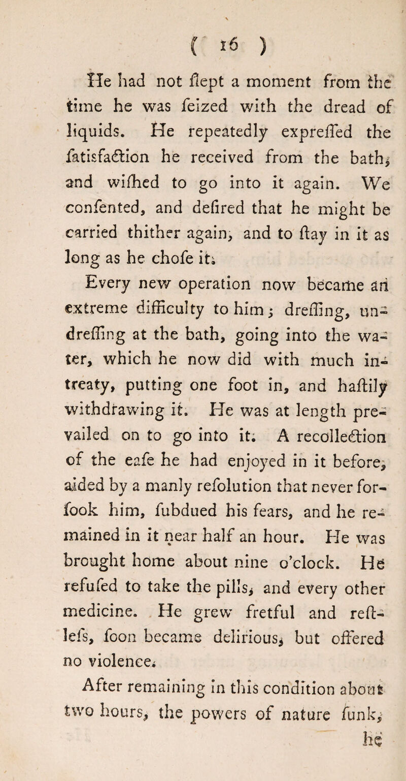 He had not flept a moment from the time he was feized with the dread of liquids. He repeatedly expreffed the fatisfadlion he received from the bath* and wifhed to go into it again. We confented, and defired that he might be carried thither again, and to flay in it as long as he chofe it; Every new operation now became ari extreme difficulty to him; dreffing, un- dreffing at the bath, going into the wa¬ ter, which he now did with much in¬ treaty, putting one foot in, and haftily withdrawing it. He was at length pre¬ vailed on to go into it. A recollection of the eafe he had enjoyed in it before^ aided by a manly refolution that never for- fook him, fubdued his fears, and he re¬ mained in it near half an hour. He was brought home about nine o’clock. He refufed to take the pills* and every other medicine. He grew fretful and reft- lefs, foon became delirious* but offered no violence.* After remaining in this condition about two hours, the powers of nature funk*