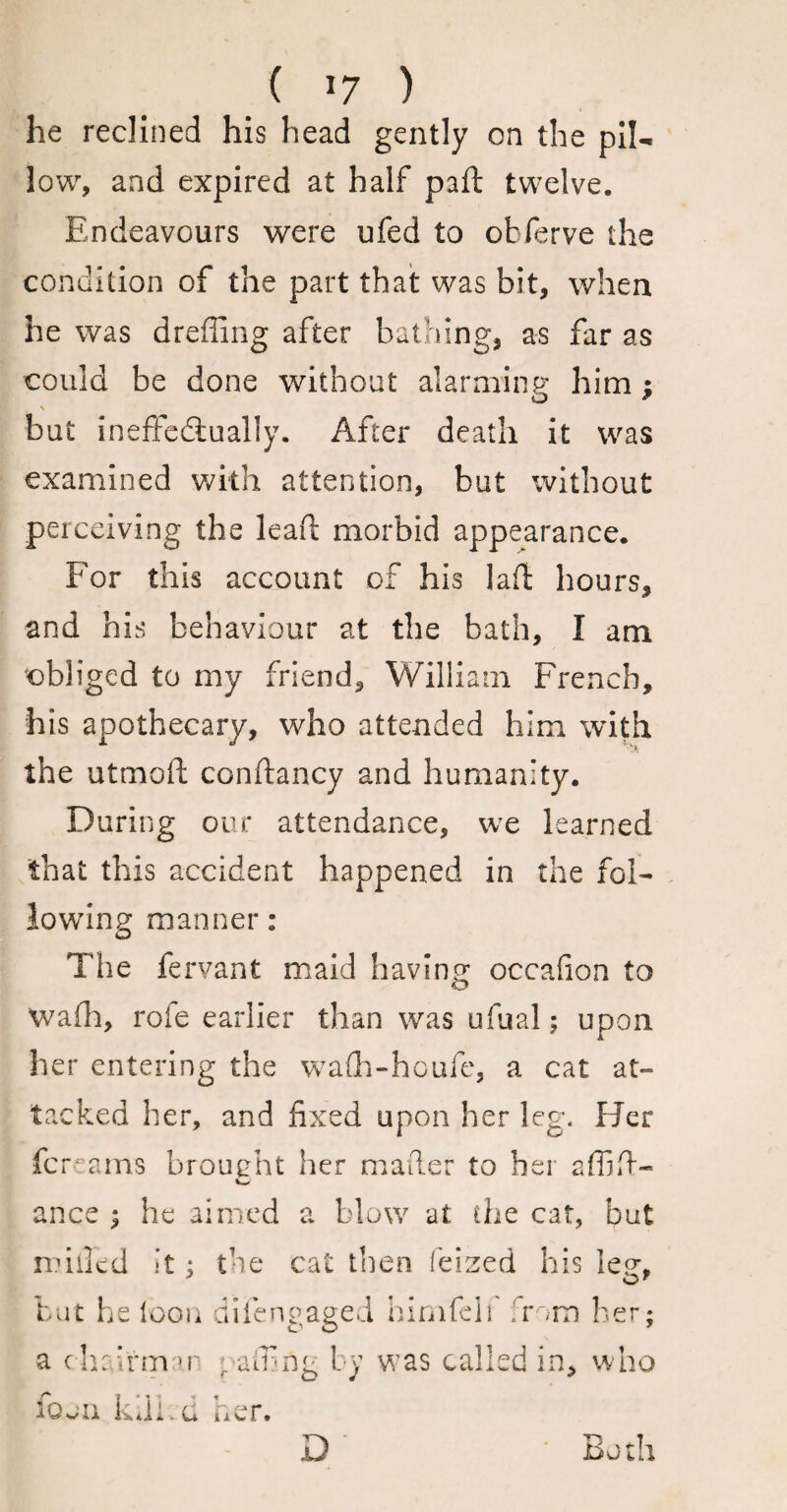 he reclined his head gently on the pil¬ low, and expired at half paft twelve. Endeavours were ufed to obferve the condition of the part that was bit, when he was dreffing after bathing, as far as could be done without alarming him ; o * \ but ineffectually. After death it was examined with attention, but without perceiving the lead; morbid appearance. For this account of his laft hours, and his behaviour at the bath, I am obliged to my friend, William French, his apothecary, who attended him with the utmoft conftancy and humanity. During our attendance, we learned that this accident happened in the fol¬ lowing manner: The fervant maid having occafion to Wafh, role earlier than was ufual; upon her entering the waflh-houfe, a cat at¬ tacked her, and fixed upon her leg. Her fcreams brought her mailer to her affifi- ance ; he aimed a blow at die cat, but milled it ; the cat then feized his leg, O' but he loon difengaged himfeli from her; a chalrm \v gaffing by was called in, who