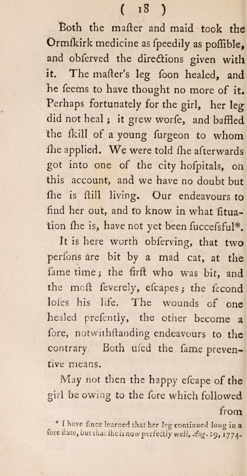 Both the matter and maid took the Ormfkirk medicine as fpeedily as poflible, and obferved the directions given with it. The matter’s leg foon healed, and he Teems to have thought no more of it. Perhaps fortunately for the girl, her leg did not heal ; it grew worfe, and baffled the fkill of a young furgeon to whom The applied. We were told The afterwards got into one oT the city hoTpitals, oil this account, and we have no doubt but ffie is mil i iving. Our endeavours to find her out, and to know in what fitua- t'ion The is, have not yet been TuccefsfuPk It is here worth obTerving, that two perfons are bit by a mad cat, at the fame time; the firft who was bit, and the mcft Teverely, efcapes; the Tecond loTes his liTe. The wounds of one healed prefently, the other become a fore, notwithffanding endeavours to the contrary Both lifed the Tame preven¬ tive means. May not then the happy efcape of the girl be owing to the Tore which followed from * f Have fmce learned that her leg continued long in a fore ft ate, but that ihei&novv perfect]/ weii, Aug* zcj, 1774.