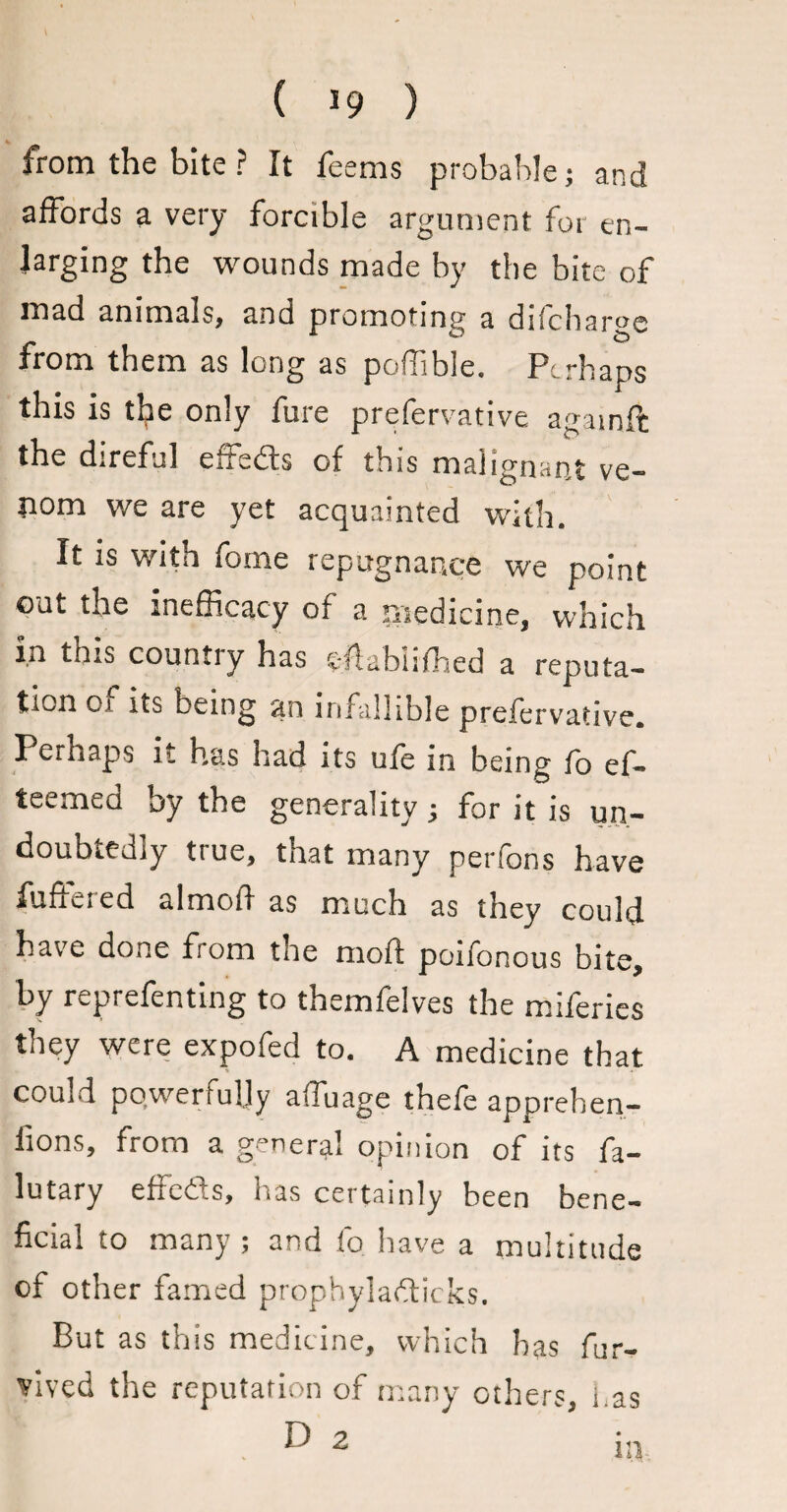 ( *9 ) from the bite ? It feems probable; and affords a very forcible argument for en¬ larging the wounds made by the bite of mad animals, and promoting a difchargc from them as long as poffible. Perhaps this is tl?e only fure prefervative againft the direful effieds of this malignant ve¬ rt0111 we are yet acquainted with. It is with fome repugnance we point out the inefficacy of a medicine, which in this country has cflabiifhed a reputa¬ tion oa its being an infallible prefervative. Perhaps it has had its ufe in being fo ef- teemea by the generality; for it is un¬ doubtedly true, that many perfons have fuffered almofi as much as they could have done from the mod: poifonous bite, by reprefenting to themfelves the miferies they were expofed to. A medicine that couid powerfully affuage thefe appreben- fions, from a general opinion of its fa- lutary effeds, has certainly been bene¬ ficial to many ; and fo have a multitude of other famed prophyladicks. But as this medicine, which has fur- vived the reputation of many others, l.as