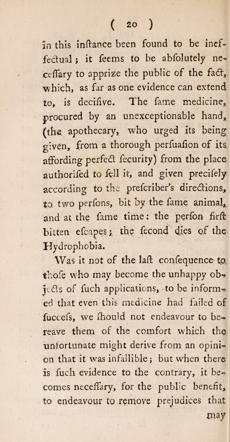 in this inftance been found to be inef¬ fectual ; it feems to be abfolutely ne- ceffary to apprize the public of the fad, which, as far as one evidence can extend to, is decifive. The fame medicine, procured by an unexceptionable hand, (the, apothecary, who urged its being given, from a thorough perfuafion of its affording perfed fecurity) from the place authorifed to fell it, and given precifely according to the prefcriber’s diredions, to two perfons, bit by the fame animal, and at the fame time: the perfon firft bitten efc-apes * the fecond dies of the Hyd rophobia. Was it not of the laft confequence to thofe who may become the unhappy ob-? jcds of fuch applications, to be inform¬ ed that even this medicine had failed of fuccefs, we ihould not endeavour to be¬ reave them of the comfort which the unfortunate might derive from an opini¬ on that it was infallible but when there is fuch evidence to the contrary, it be¬ comes neceffary, for the public benefit, to endeavour to remove prejudices that xuay