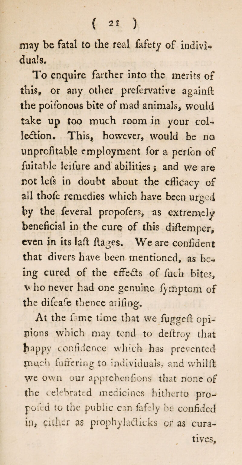 may be fatal to the real fafety of indivi¬ duals. To enquire farther into the merits of this, or any other prefervative againft the poifonous bite of mad animals, would take up too much room in your col¬ lection. This, however, would be no unprofitable employment for a perfon of fuitable leifure and abilities ; and we are not lets in doubt about the efficacy of ail thofe remedies which have been urged o by the feveral propofers, as extremely beneficial in the cure of this diftemper, even in its laft ftajes. We are confident that divers have been mentioned, as be¬ ing cured of the effects of fuch bites, v ho never had one genuine lymptom of the difcare thence aiifiog. At the me time that we fuggeft opi¬ nions which may tend to deftroy that happy confidence which has prevented irmch furrering to individuals, and whilfi: \ve own our apprebenfions that none of the celebrated medicines hitherto pro- poild to the public cm fafely be confided in, either as propbyla&icks or as cura¬ tives.