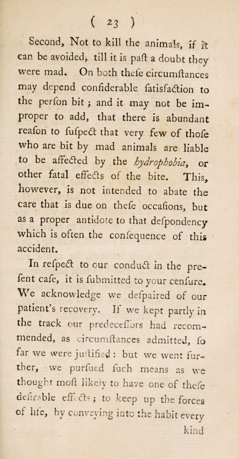 Second, Not to kill the animals, if ft can be avoided, till it is part a doubt they were mad. On both thefe circumftances may depend confiderable fatisfa&ion to the perfon bit; and it may not be im¬ proper to add, that there is abundant reafon to fufpedl that very few of thole who are bit by mad animals are liable to be afredted by the hydrophobia, or other fatal effedls of the bite. This, however, is not intended to abate the care that is due on thefe occafioris, but as a proper antidote to that defpondency which is often the confequence of this accident. In refpedt to our condudt in the pre- fent cafe, it is fubmitted to your cenfure. We acknowledge we defpaired of our patient’s recovery. If we kept partly in the track our predecefibrs had recom¬ mended, as circumftances admitted, fa tar we were juftified : but we went fur¬ ther, we purftied fuch means as we thought moft likely to have one of thefe deihvble effi ft?; to keep up the forces of life, by conveying into the habit every kind