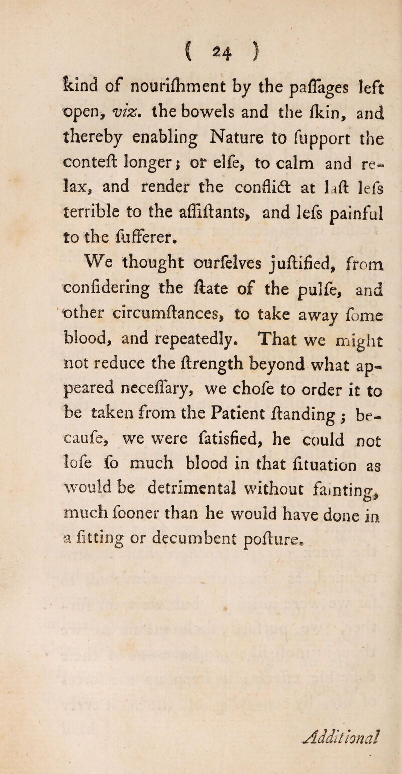 kind of nourilhment by the pafiages left open, viz. the bowels and the fkin, and thereby enabling Nature to fupport the conteft longer; or elfe, to calm and re¬ lax, and render the conflidt at lift lefs terrible to the affilfants, and lefs painful to the iufferer. We thought ourfelves juftified, from confidering the Hate of the pulfe, and other circumftances, to take away fume blood, and repeatedly. That we might not reduce the ftrength beyond what ap¬ peared necefiary, we chofe to order it to be taken from the Patient ftanding ; be- caufe, we were fatisfied, he could not lofe fo much blood in that fituation as would be detrimental without faintino-. much fooner than he would have done in a fitting or decumbent pofture. Additional