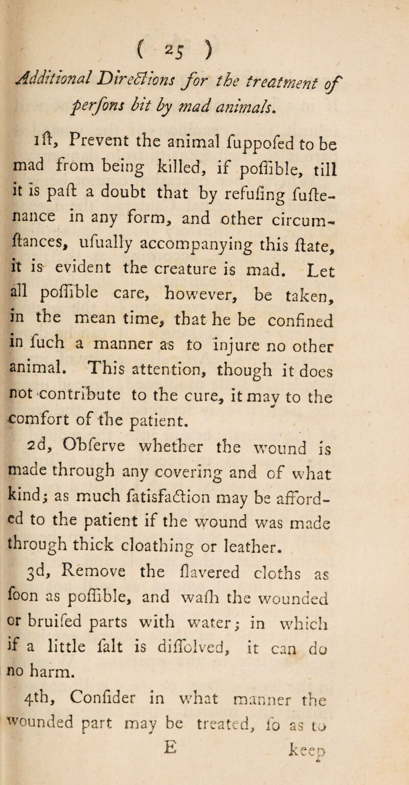 Additional Directions for the treatment of perfons hit by mad animals. i ft. Prevent the animal fuppofed to be mad from being killed, if poffible, till it is paft a doubt that by refufing fufte- nance in any form, and other circum- fiances, ufually accompanying this ftate, it is evident the creature is mad. Let ail poffible care, however, be taken, in the meantime, that he be confined in fuch a manner as to injure no other animal. This attention, though it does not contribute to the cure, it may to the comfort of the patient. 2d, Ohferve whether the wound is made through any covering and of what kind; as much fatisfadlion may be afford¬ ed to the patient if the wound was made through thick cloathing or leather. 3d, Remove the Havered cloths as foon as poffible, and wafh the wounded or bruifed parts with water; in which if a little fait is diffolved, it can do no harm. 4th, Confider in v/hat manner the wounded part may be treated, fo as to E keen 4k