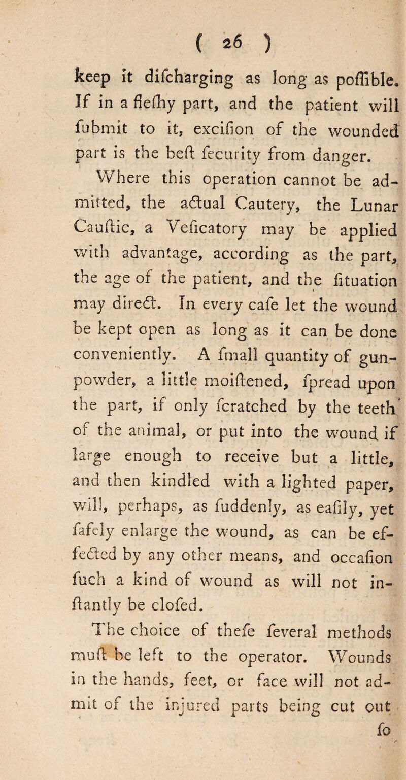 keep it difcharging as long as poflible. If in a flelhy part, and the patient will fubmit to it, excifion of the wounded part is the heft fecurity from danger. Where this operation cannot be ad¬ mitted, the a&ual Cautery, the Lunar Cauftic, a Veficatory may be applied with advantage, according as the part, the age of the patient, and the fituation may diredt. In every cafe let the wound be kept open as long as it can be done conveniently. A fmall quantity of gun¬ powder, a little moiftened, fpread upon the part, if only fcratched by the teeth of the animal, or put into the wound, if large enough to receive but a little, and then kindled with a lighted paper, will, perhaps, as fuddenly, as eafily, yet fafely enlarge the wound, as can be ef¬ fected by any other means, and occafion fuch a kind of wound as will not in- ftantly be clofed. The choice of thefe feveral methods mud he left to the operator. Wounds in the hands, feet, or face will not ad¬ mit of the injured parts being cut out fo /*