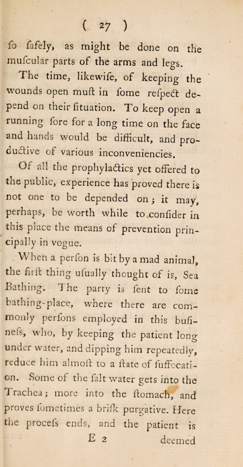 ( 2 7 ) fo fafely, as might be done on the mufcular parts of the arms and legs. The time, likewife, of keeping the wounds open muft in fome refpeCt de¬ pend on their fituation. To keep open a running fore for a long time on the face and hands would be difficult, and pro¬ ductive of various inconveniencies. Of all the prophylactics yet offered to tne public, experience has proved there is not one to be depended on; it may, perhaps, he worth while to coniider in this piace the means of prevention prin¬ cipally in vogue. When a perfon is bit by a mad animal, the fir ft thing ufually thought of is. Sea Bathing, d ne party is lent to fome bathing-place, where there are com¬ monly perfons employed in this bufi- nefs, who, by keeping the patient long under water, and dipping him repeatedly, reduce him almoft to a hate of fuffocati- on. Some of the fait water gets into the Trachea; more into the homach, and proves lometsmes a brifk purgative. Here the procefs ends, and the patient is ^ 2 deemed \