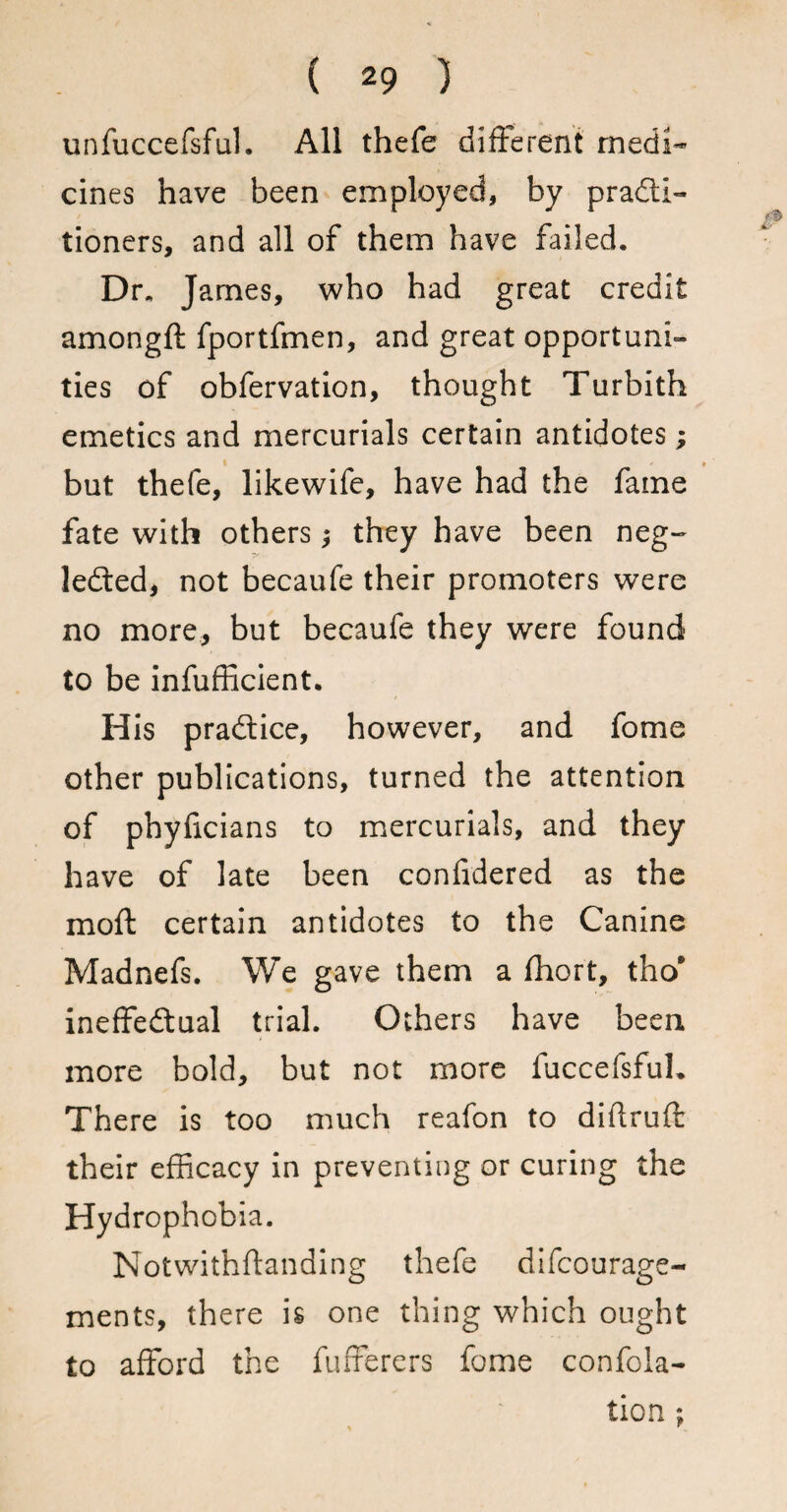 unfuccefsful. All thefe different medi¬ cines have been employed, by practi¬ tioners, and all of them have failed. Dr. James, who had great credit amongft fportfmen, and great opportuni¬ ties of obfervation, thought Turbith emetics and mercurials certain antidotes; but thefe, likewife, have had the fame fate with others they have been neg¬ lected, not becaufe their promoters were no more, but becaufe they were found to be inefficient. His practice, however, and fome other publications, turned the attention of phylicians to mercurials, and they have of late been coniidered as the moft certain antidotes to the Canine Madnefs. We gave them a fhort, tho* ineffectual trial. Others have been more bold, but not more fuccefsful. There is too much reafon to diftruft their efficacy in preventing or curing the Hydrophobia. Notwithflanding thefe difcourage- ments, there is one thing which ought to afford the fufferers fome confoia- tion ;