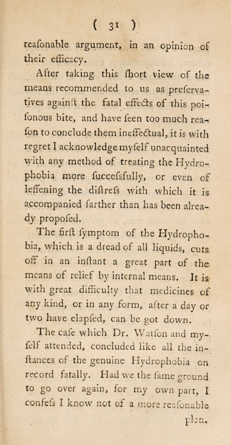 reafonable argument, in an opinion of their efficacy. After taking this (liort view of the means recommended to us as preferva- tives again ft the fatal effeds of this poi~ fonous bite, and have feen too much rea- fon to conclude them ineffectual, it is with regret I acknowledge myfelf unacquainted with any method of treating the Hydro¬ phobia more fuccefsfully, or even of Idlening the diflrefs with which it is accompanied farther than has been alrea¬ dy propofed. The firft fymptom of the Hydropho¬ bia, which is a dread of all liquids, cuts off in an inftant a great part of the means of relief by internal means. It is with great difficulty that medicines of any kind, or in any form, after a day or two have elapfed, can be got down. The cafe which Dr. Wat fon and my¬ felf attended, concluded like all the in¬ stances of the genuine Hydrophobia on record fatally. Had we the lame ground to go over again, for my own part, I confefs I know not of a more reafonable t plan.