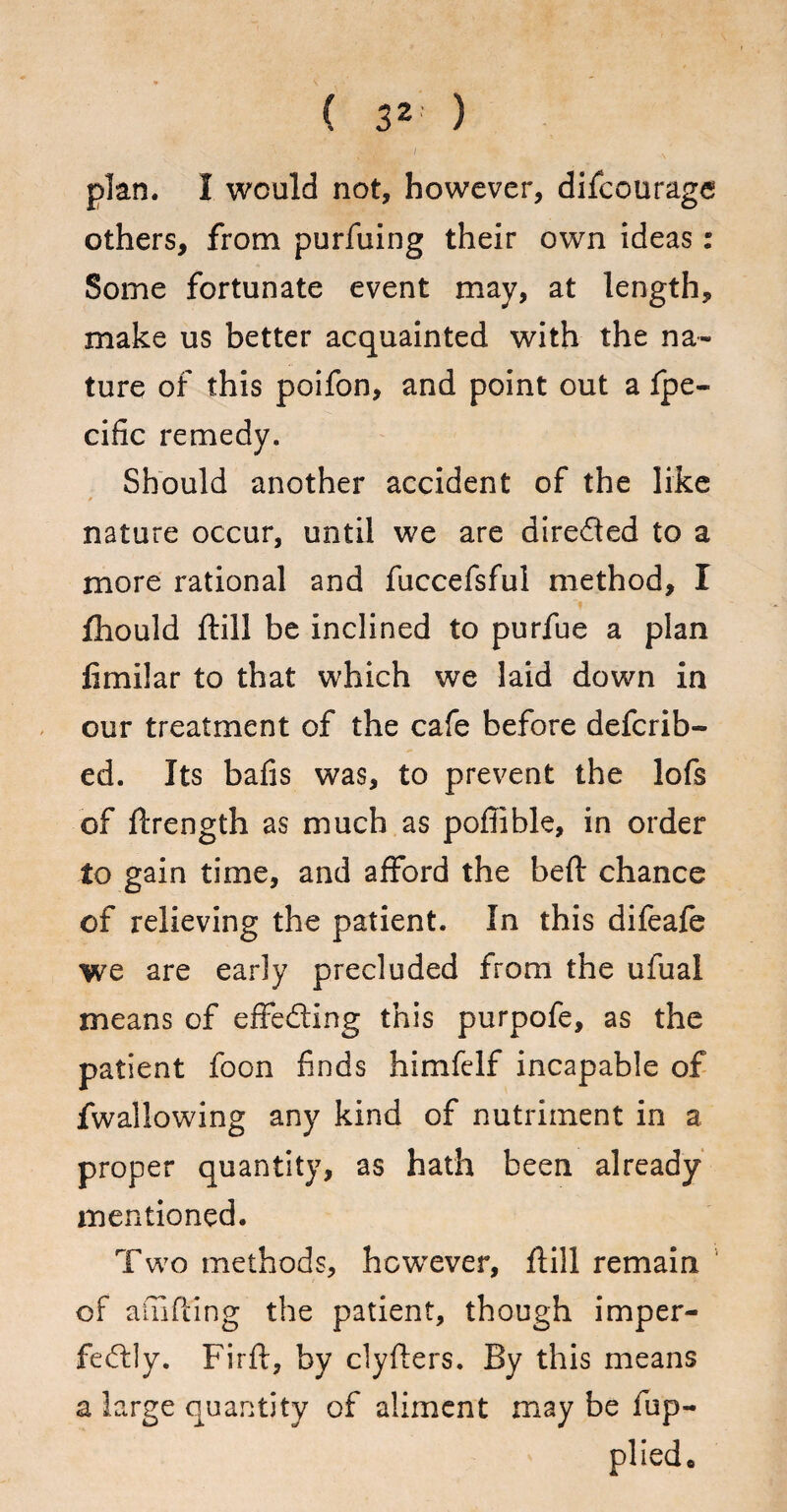 ( 3* ) Sffig I N plan. I would not, however, difcourage others, from purfuing their own ideas: Some fortunate event may, at length, make us better acquainted with the na¬ ture of this poifon, and point out a fpe- cific remedy. Should another accident of the like nature occur, until we are direded to a more rational and fuccefsful method, I fhould ftill be inclined to purfue a plan fimilar to that which we laid down in our treatment of the cafe before defcrib- ed. Its bafis was, to prevent the lofs of ftrength as much as poffible, in order to gain time, and afford the belt chance of relieving the patient. In this difeafe we are early precluded from the ufual means of effecting this purpofe, as the patient foon finds himfelf incapable of fwaliowing any kind of nutriment in a proper quantity, as hath been already mentioned. Two methods, however, ftill remain of ainfting the patient, though imper- fedly. Firft, by clyfters. By this means a large quantity of aliment may be fup- plied*