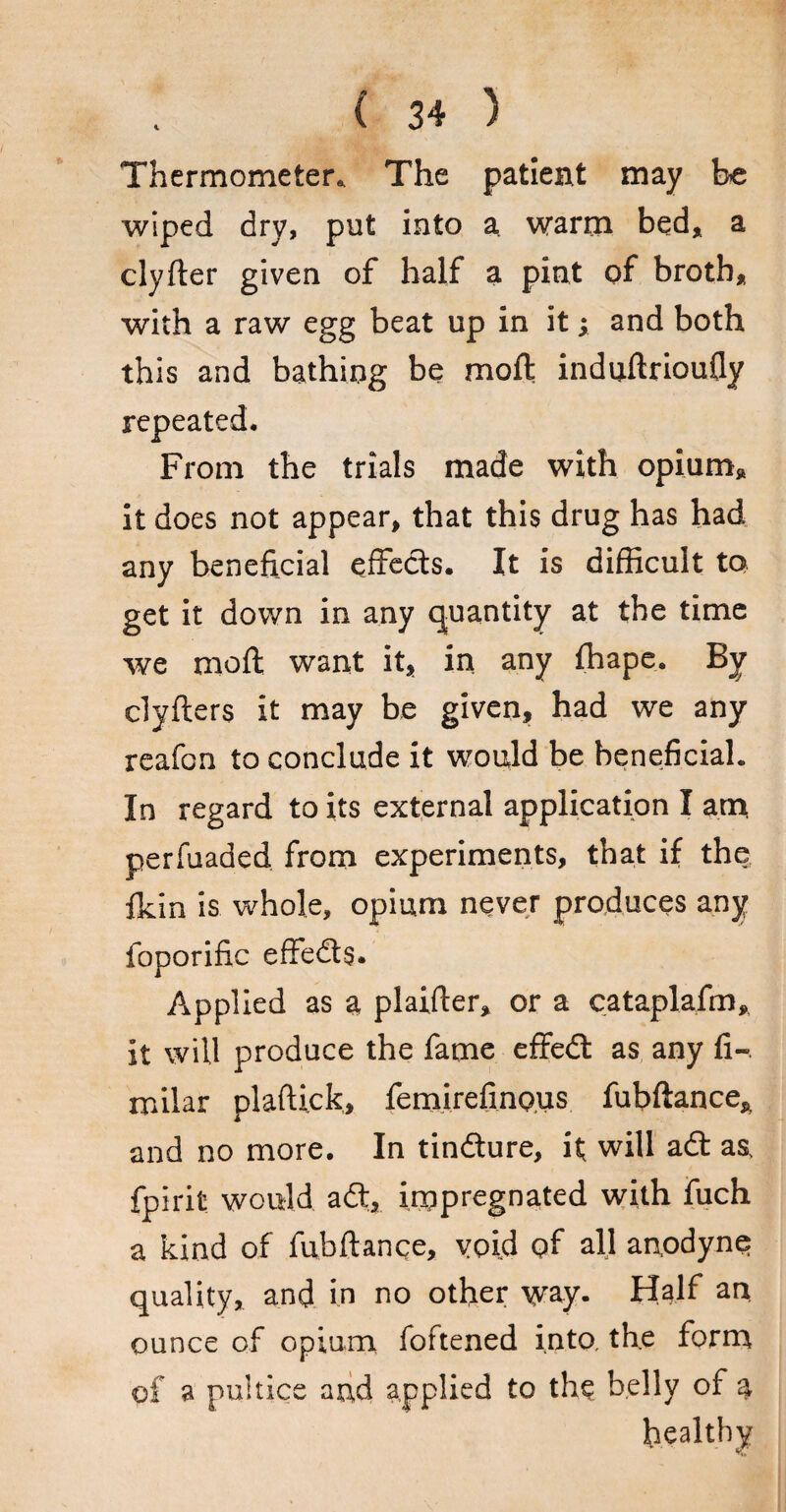 Thermometer. The patient may be wiped dry, put into a. warm bed, a clyfter given of half a pint of broth, with a raw egg beat up in it; and both this and bathing be moft induftrioufly repeated. From the trials made with opium, it does not appear, that this drug has had any beneficial effects. It is difficult to get it down in any quantity at the time we moft want it, in any fhape. By clyfters it may be given, had we any reafon to conclude it would be beneficial. In regard to its external application I am perfuaded from experiments, that if the fldn is whole, opium never produces any foporific effedts. Applied as a plaifter, or a cataplafm, it will produce the fame effedt as any fi-. milar plaftick, femirefinous fubftance, and no more. In tindture, it will adt as, fpirit would adt, impregnated with fuch a kind of fubftanqe, void of all anodyne quality, and in no other way. Half an ounce of opium foftened into, the form of a puitice and applied to thq belly of a healthy