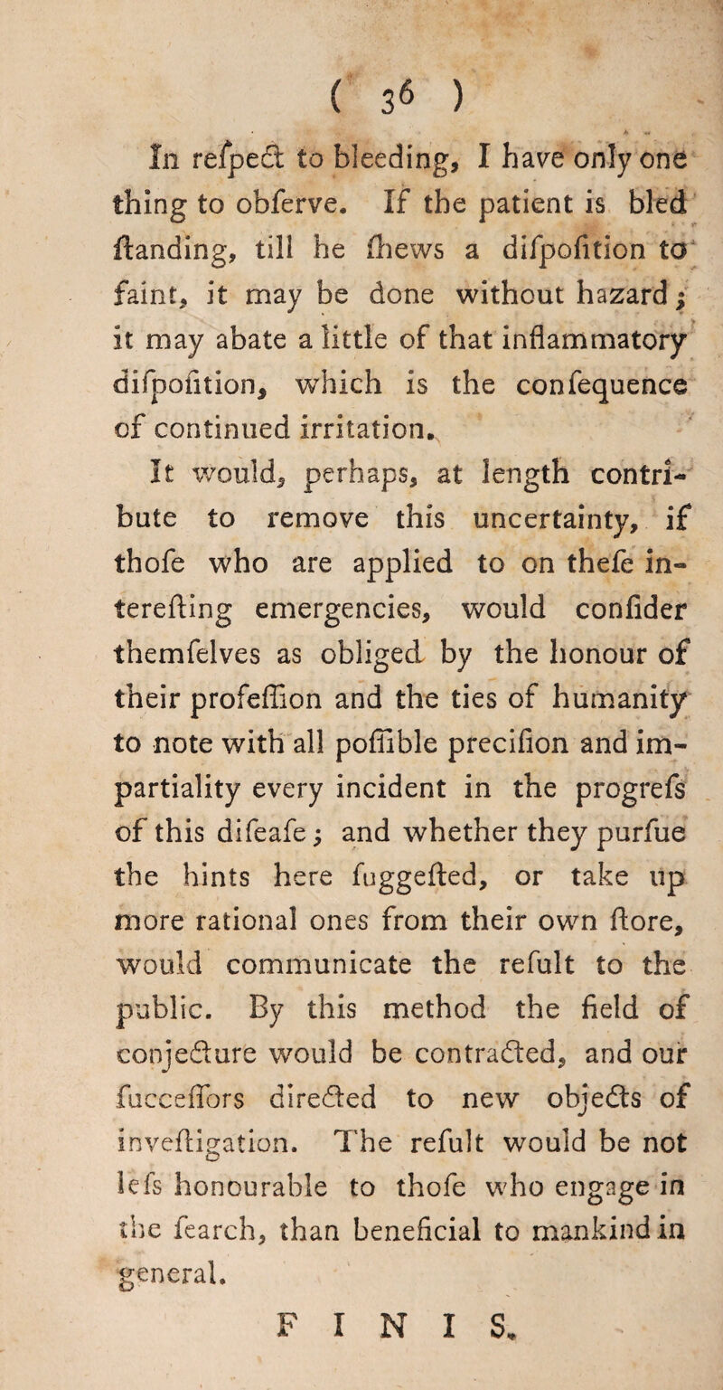 In relped to bleeding, I have only one thing to obferve. If the patient is bled Handing, till he (hews a difpofition to faint, it may be done without hazard; it may abate a little of that inflammatory difpofition, which is the confequence of continued irritation. It would, perhaps, at length contri¬ bute to remove this uncertainty, if thofe who are applied to on thefe in- terefting emergencies, would conlider themfelves as obliged by the honour of their profeflion and the ties of humanity to note with all pofiible precifion and im¬ partiality every incident in the progrefs of this difeafe; and whether they purfue the hints here fuggefted, or take up more rational ones from their own ftore, would communicate the refult to the public. By this method the field of conjeftur'e would be contracted, and our fuecefibrs directed to new objeCts of inveftigation. The refult would be not lefs honourable to thofe who engage in the fearch, than beneficial to mankind in general. FINIS.