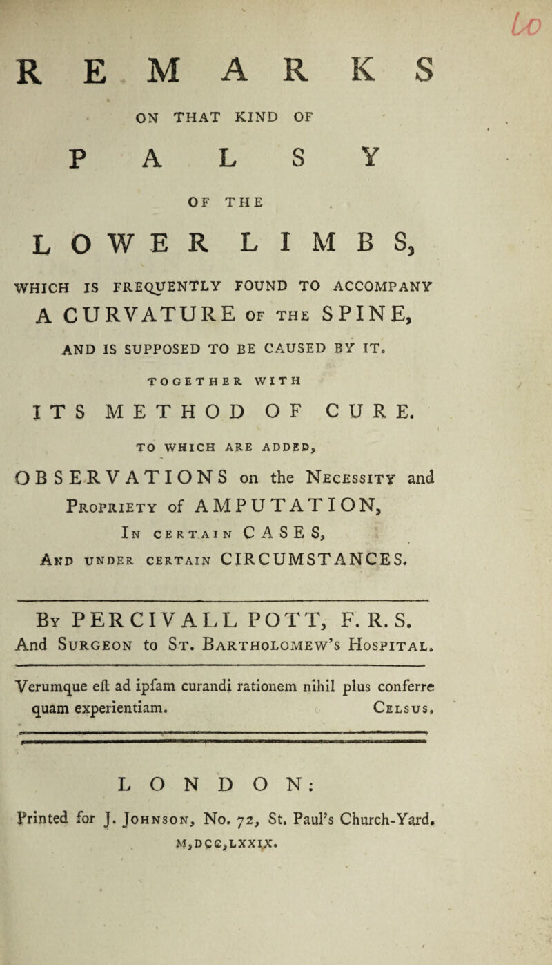 R E MAR K S ON THAT KIND OF PALSY OF THE LOWER LIMBS, WHICH IS FREQUENTLY FOUND TO ACCOMPANY A CURVATURE of the SPINE, AND IS SUPPOSED TO BE CAUSED BY IT. TOGETHER WITH ITS METHOD OF CURE. TO WHICH ARE ADDED, OBSERVATIONS on the Necessity and Propriety of AMPUTATION, In certain CASES, And under certain CIRCUMSTANCES. By PER CIV ALL POTT, F. R. S. And Surgeon to St. Bartholomew’s Hospital. Verumque eft ad ipfam curandi rationem nihil plus conferre quam experientiam. Celsus, ■——■ 11  n ' ,r,m ..... l ■—«n.» LONDON: Printed for J. Johnson, No. 72, St. Paul’s Church-Yard, M,DCC,LXXIX.